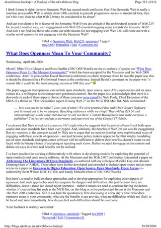 ukwebfocus-backup > A Backup of the ukwebfocus blog                                                 Page 312 of 616

 I think Emma is right: the term Semantic Web has caused much confusion. But if the Semantic Web is really a
 machine processable Web in which clean URIs can help to provide programatic access to structured data, then
 isn’t this very close to what Web 2.0 may be considered to be about?

 And can you claim to be in favour of the Semantic Web if you are critical of the architectural aspects of Web 2.0?
 Or, to put it another way, isn’t engagement with Web 2.0 a needed stepping stone towards the Semantic Web?
 And won’t we find that those who come out with reasons for not engaging with Web 2.0, will come out with a
 similar set of reasons for not engaging with the Semantic Web?

                            Filed in Semantic Web, Web2.0, openness | Tagged
                            mw2008 | Permalink | Edit | Comments (6)

 What Does Openness Mean To Your Community?
 Wednesday, April 9th, 2008

 Myself, Mike Ellis (Eduserv) and Ross Gardler (JISC OSS Watch) are the co-authors of a paper on “What Does
 Openness Mean To The Museum Community?” which has been accepted for the Museums and the Web 2008
 conference. And I’m pleased that David Bearman (conference co-chair) response when he read the paper was that
 it should be discussed in a Professional Forum at the conference. Indeed David’s comment on the paper was “it
 sounds like it could be the most amazing session at MW this year”

 The paper suggests that openness can include open standards, open source, open APIs, open access and an open
 culture (i.e. a willingess to encourage user-generated content). But the paper also acknowledges that there is a
 downside to each of these aspects. Some of these concerns were raised by Nick Poole, Chief Executive of the
 MDA in a thread on “The speculative aspect of using Web 2″ on the MCG JISCMail list. Nick commented:

       … ‘how can you be so naïve’? Low cost of entry? We were promised that with Open Source Software
       and it turned out to be no cheaper. Reaching audiences while we sleep? They told us Z39.50 and
       interoperability would solve that and we’re still not there. Content Management will make everyone a
       publisher? You just try and get a username and password out of the Council IT Admin.

 I’m pleased that Nick raised such concerns. He’s right when he suggests that the potential benefits of both open
 source and open standards have been over-hyped. And, similarly, the benefits of Web 2.0 can also be exaggerated.
 But my response to the concerns raised by Nick are to argue that we need to develop more sophisticated ways of
 engaging with these aspects of openness – and just because policy makers appear to feel that simply mandating
 use of open standards and open source software will be sufficient to deliver their benefits, doesn’t mean we are
 faced with the binary choice of accepting or rejecting such views. Rather we need to engage in discussions and
 debate on ways in which real benefits can be realised.

 I’ve been involved in working collaboratively with others in developing models for exploiting the potential of
 open standards and open source software. At the Museums and the Web 2.007 conference I presented a paper on
 Addressing The Limitations Of Open Standards, co-authored with my colleague Marieke Guy and Alastair
 Dunning (then of AHDS). These ideas were further developed and extended to include open source and an open
 access in a paper on Openness in Higher Education: Open Source, Open Standards, Open Access co-
 authored by Scott Wilson (JISC CETIS) and Randy Metcalfe (then of JISC OSS Watch).

 But there’s a need to build on these approaches and to develop approaches for exploiting other aspects of
 openness. And such approaches need to recognise the dangers and difficulties. But just because there are
 difficulties, doesn’t mean we should reject openness – rather it means we need to continue having the debate,
 whether it’s on mailing list such as the MCG list, on this blog or at the professional forum at the Museums and
 The Web 2008 conference. So I’ll ask here the questions w’ll be discussing in a few day’s time: what does
 openness mean to your community, what are the benefits it can provide, what are difficulties which are likely to
 be faced and, most importantly, how do you feel such difficulties should be overcome.

 Your feedback is warmly welcomed.

                            Filed in openness, standards | Tagged mw2008 |
                            Permalink | Edit | Comments (3)

http://blogs.ukoln.ac.uk/ukwebfocus-backup/                                                              29/10/2009
 
