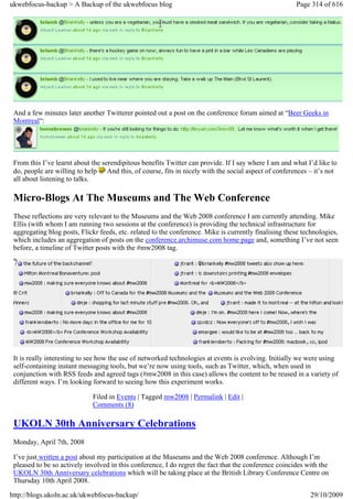 ukwebfocus-backup > A Backup of the ukwebfocus blog                                                    Page 314 of 616




 And a few minutes later another Twitterer pointed out a post on the conference forum aimed at “Beer Geeks in
 Montreal“:




 From this I’ve learnt about the serendipitous benefits Twitter can provide. If I say where I am and what I’d like to
 do, people are willing to help And this, of course, fits in nicely with the social aspect of conferences – it’s not
 all about listening to talks.

 Micro-Blogs At The Museums and The Web Conference
 These reflections are very relevant to the Museums and the Web 2008 conference I am currently attending. Mike
 Ellis (with whom I am running two sessions at the conference) is providing the technical infrastructure for
 aggregating blog posts, Flickr feeds, etc. related to the conference. Mike is currently finalising these technologies,
 which includes an aggregation of posts on the conference.archimuse.com home page and, something I’ve not seen
 before, a timeline of Twitter posts with the #mw2008 tag.




 It is really interesting to see how the use of networked technologies at events is evolving. Initially we were using
 self-containing instant messaging tools, but we’re now using tools, such as Twitter, which, when used in
 conjunction with RSS feeds and agreed tags (#mw2008 in this case) allows the content to be reused in a variety of
 different ways. I’m looking forward to seeing how this experiment works.

                             Filed in Events | Tagged mw2008 | Permalink | Edit |
                             Comments (8)

 UKOLN 30th Anniversary Celebrations
 Monday, April 7th, 2008

 I’ve just written a post about my participation at the Museums and the Web 2008 conference. Although I’m
 pleased to be so actively involved in this conference, I do regret the fact that the conference coincides with the
 UKOLN 30th Anniversary celebrations which will be taking place at the British Library Conference Centre on
 Thursday 10th April 2008.

http://blogs.ukoln.ac.uk/ukwebfocus-backup/                                                                 29/10/2009
 