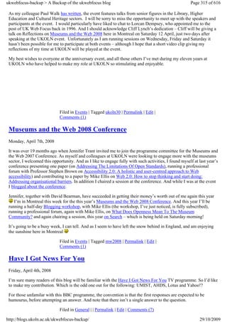 ukwebfocus-backup > A Backup of the ukwebfocus blog                                                    Page 315 of 616

 As my colleague Paul Walk has written, the event features talks from senior figures in the Library, Higher
 Education and Cultural Heritage sectors. I will be sorry to miss the opportunity to meet up with the speakers and
 participants at the event. I would particularly have liked to chat to Lorcan Dempsey, who appointed me to the
 post of UK Web Focus back in 1996. And I should acknowledge Cliff Lynch’s dedication – Cliff will be giving a
 talk on Reflections on Museums and the Web 2008 here in Montreal on Saturday 12 April, just two days after
 speaking at the UKOLN event. Unfortunately as I am running sessions on Wednesday, Friday and Saturday it
 hasn’t been possible for me to participate at both events – although I hope that a short video clip giving my
 reflections of my time at UKOLN will be played at the event.

 My best wishes to everyone at the anniversary event, and all those others I’ve met during my eleven years at
 UKOLN who have helped to make my role at UKOLN so stimulating and enjoyable.




                             Filed in Events | Tagged ukoln30 | Permalink | Edit |
                             Comments (1)

 Museums and the Web 2008 Conference
 Monday, April 7th, 2008

 It was over 19 months ago when Jennifer Trant invited me to join the programme committee for the Museums and
 the Web 2007 Conference. As myself and colleagues at UKOLN were looking to engage more with the museums
 sector, I welcomed this opportunity. And as I like to engage fully with such activities, I found myself at last year’s
 conference presenting one paper (on Addressing The Limitations Of Open Standards), running a professional
 forum with Professor Stephen Brown on Accessibility 2.0: A holistic and user-centred approach to Web
 accessibility) and contributing to a paper by Mike Ellis on Web 2.0: How to stop thinking and start doing:
 Addressing organisational barriers. In addition I chaired a session at the conference. And while I was at the event
 I blogged about the conference.

 Jennifer, together with David Bearman, have succeeded in getting their money’s worth out of me again this year
    I’m in Montreal this week for the this year’s Museums and the Web 2008 Conference. And this year I’ll be
 running a half-day Blogging workshop, with Mike Ellis (the workshop, I’ve just noticed, is fully subscribed),
 running a professional forum, again with Mike Ellis, on What Does Openness Mean To The Museum
 Community? and again chairing a session, this year on Search – which is being held on Saturday morning!

 It’s going to be a busy week, I can tell. And as I seem to have left the snow behind in England, and am enjoying
 the sunshine here in Montreal

                             Filed in Events | Tagged mw2008 | Permalink | Edit |
                             Comments (1)

 Have I Got News For You
 Friday, April 4th, 2008

 I’m sure many readers of this blog will be familiar with the Have I Got News For You TV programme. So I’d like
 to make my contribution. Which is the odd one out for the following: UMIST, AHDS, Lotus and Yahoo!?

 For those unfamilar with this BBC programme, the convention is that the first responses are expected to be
 humourus, before attempting an answer. And note that there isn’t a single answer to the question.

                             Filed in General | | Permalink | Edit | Comments (7)

http://blogs.ukoln.ac.uk/ukwebfocus-backup/                                                                 29/10/2009
 