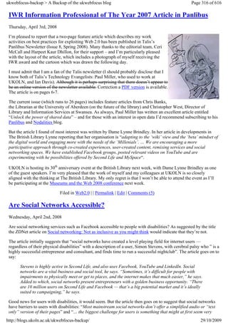 ukwebfocus-backup > A Backup of the ukwebfocus blog                                                    Page 316 of 616

 IWR Information Professional of The Year 2007 Article in Panlibus
 Thursday, April 3rd, 2008

 I’m pleased to report that a two-page feature article which describes my work
 activities on best practices for exploiting Web 2.0 has been published in Talis’s
 Panlibus Newsletter (Issue 8, Spring 2008). Many thanks to the editorial team, Ceri
 McCall and Harpeet Kaur Dhillon, for their support – and I’m particularly pleased
 with the layout of the article, which includes a photograph of myself receiving the
 IWR award and the cartoon which was drawn the following day.

 I must admit that I am a fan of the Talis newsletter (I should probably disclose that I
 know both of Talis’s Technology Evangelists: Paul Miller, who used to work at
 UKOLN, and Ian Davis). Although it is perhaps surprising that there doesn’t appear to
 be an online version of the newsletter available. Correction a PDF version is available.
 The article is on pages 6-7.

 The current issue (which runs to 26 pages) includes feature articles from Chris Banks,
 the Librarian at the University of Aberdeen (on the future of the library) and Christopher West, Director of
 Library and Information Services at Swansea. As always, Paul Miller has written an excellent article entitled
 “Unlock the power of shared data” – and for those with an interest in open data I’d recommend subscribing to his
 Panlibus and Nodalities blog.

 But the article I found of most interest was written by Dame Lynne Brindley. In her article in developments in
 The British Library Lynne reporting that her organisation is “adapting to the ‘wiki’ view and the ‘beta’ mindset of
 the digital world and engaging more with the needs of the ‘Millenials’. … We are encouraging a more
 participative approach through co-created experiences, user-created content, remixing services and social
 networking spaces. We have established Facebook groups, posted relevant videos on YouTube and are
 experimenting with he possibilities offered by Second Life and MySpace“.

 UKOLN is hosting its 30th anniversary event at the British Library next week, with Dame Lynne Brindley as one
 of the guest speakers. I’m very pleased that the work of myself and my colleagues at UKOLN is so closely
 aligned with the thinking at The British Library. My only regret is that I won’t be able to attend the event as I’ll
 be participating at the Museums and the Web 2008 conference next week.

                             Filed in Web2.0 | | Permalink | Edit | Comments (5)

 Are Social Networks Accessible?
 Wednesday, April 2nd, 2008

 Are social networking services such as Facebook accessible to people with disabilities? As suggested by the title
 the ZDNet article on Social networking: Not as inclusive as you might think would indicate that they’re not.

 The article initially suggests that “social networks have created a level playing field for internet users —
 regardless of their physical disabilities” with a description of a user, Simon Stevens, with cerebral palsy who ” is a
 highly successful entrepreneur and consultant, and finds time to run a successful nightclub”. The article goes on to
 say:

       Stevens is highly active in Second Life, and also uses Facebook, YouTube and LinkedIn. Social
       networks are a vital business and social tool, he says. “Sometimes, it’s difficult for people with
       impairments to physically meet or get to places, and the internet makes that much easier,” he says.
       Added to which, social networks present entrepreneurs with a golden business opportunity. “There
       are 10 million users on Second Life and Facebook — that’s a big potential market and it’s ideally
       suited to campaigning,” he says.

 Good news for users with disabilities, it would seem. But the article then goes on to suggest that social networks
 have barriers to users with disabilities: “Most mainstream social networks don’t offer a simplified audio or “text
 only” version of their pages” and “… the biggest challenge for users is something that might at first seem very
http://blogs.ukoln.ac.uk/ukwebfocus-backup/                                                                 29/10/2009
 