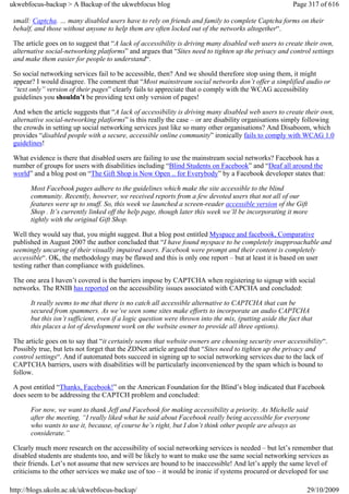 ukwebfocus-backup > A Backup of the ukwebfocus blog                                                      Page 317 of 616

 small: Captcha. … many disabled users have to rely on friends and family to complete Captcha forms on their
 behalf, and those without anyone to help them are often locked out of the networks altogether“.

 The article goes on to suggest that “A lack of accessibility is driving many disabled web users to create their own,
 alternative social-networking platforms” and argues that “Sites need to tighten up the privacy and control settings
 and make them easier for people to understand“.

 So social networking services fail to be accessible, then? And we should therefore stop using them, it might
 appear? I would disagree. The comment that “Most mainstream social networks don’t offer a simplified audio or
 “text only” version of their pages” clearly fails to appreciate that o comply with the WCAG accessibility
 guidelines you shouldn’t be providing text only version of pages!

 And when the article suggests that “A lack of accessibility is driving many disabled web users to create their own,
 alternative social-networking platforms” is this really the case – or are disability organisations simply following
 the crowds in setting up social networking services just like so many other organisations? And Disaboom, which
 provides “disabled people with a secure, accessible online community” ironically fails to comply with WCAG 1.0
 guidelines!

 What evidence is there that disabled users are failing to use the mainstream social networks? Facebook has a
 number of groups for users with disabilities including “Blind Students on Facebook” and “Deaf all around the
 world” and a blog post on “The Gift Shop is Now Open .. for Everybody” by a Facebook developer states that:

       Most Facebook pages adhere to the guidelines which make the site accessible to the blind
       community. Recently, however, we received reports from a few devoted users that not all of our
       features were up to snuff. So, this week we launched a screen-reader accessible version of the Gift
       Shop . It’s currently linked off the help page, though later this week we’ll be incorporating it more
       tightly with the original Gift Shop.

 Well they would say that, you might suggest. But a blog post entitled Myspace and facebook, Comparative
 published in August 2007 the author concluded that “I have found myspace to be completely inapproachable and
 seemingly uncaring of their visually impaired users. Facebook were prompt and their content is completely
 accessible“. OK, the methodology may be flawed and this is only one report – but at least it is based on user
 testing rather than compliance with guidelines.

 The one area I haven’t covered is the barriers impose by CAPTCHA when registering to signup with social
 networks. The RNIB has reported on the accessibility issues associated with CAPCHA and concluded:

       It really seems to me that there is no catch all accessible alternative to CAPTCHA that can be
       secured from spammers. As we’ve seen some sites make efforts to incorporate an audio CAPTCHA
       but this isn’t sufficient, even if a logic question were thrown into the mix, (putting aside the fact that
       this places a lot of development work on the website owner to provide all three options).

 The article goes on to say that “it certainly seems that website owners are choosing security over accessibility“.
 Possibly true, but lets not forget that the ZDNet article argued that “Sites need to tighten up the privacy and
 control settings“. And if automated bots succeed in signing up to social networking services due to the lack of
 CAPTCHA barriers, users with disabilities will be particularly inconvenienced by the spam which is bound to
 follow.

 A post entitled “Thanks, Facebook!” on the American Foundation for the Blind’s blog indicated that Facebook
 does seem to be addressing the CAPTCH problem and concluded:

       For now, we want to thank Jeff and Facebook for making accessibility a priority. As Michelle said
       after the meeting, “I really liked what he said about Facebook really being accessible for everyone
       who wants to use it, because, of course he’s right, but I don’t think other people are always as
       considerate.”

 Clearly much more research on the accessibility of social networking services is needed – but let’s remember that
 disabled students are students too, and will be likely to want to make use the same social networking services as
 their friends. Let’s not assume that new services are bound to be inaccessible! And let’s apply the same level of
 criticisms to the other services we make use of too – it would be ironic if systems procured or developed for use

http://blogs.ukoln.ac.uk/ukwebfocus-backup/                                                                   29/10/2009
 