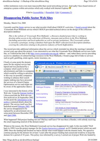 ukwebfocus-backup > A Backup of the ukwebfocus blog                                                  Page 318 of 616

 within institutions were even more inaccessible than social networking services. And sadly I have heard stories of
 enterprise systems within universities which only worked with Internet Explorer

                             Filed in Accessibility | | Permalink | Edit | Comments (7)

 Disappearing Public Sector Web Sites
 Monday, March 31st, 2008

 I recently used the Intute service to see what records it held about UKOLN’s activities. I found a record about the
 ‘Crossroads West Midlands service which UKOLN provided technical advice on the design of the collection
 description database:

       This is the website of ‘Crossroads West Midlands’, a Resource funded project that is working to
       develop online access to the collections of libraries, museums and archives in the West Midlands
       (including universities and local authorities as well as private institutions). The Crossroads website
       is currently a prototype, testing a database built upon the RSLP collection level description database,
       covering the collections relating to the potteries industry of North Staffordshire.

 The record provides additional information about the service which reminded me about the meetings I attended
 several years ago about this project. I was interested to see what the Crossroads West Midlands service now looks
 like, so I followed the link to the http://www.crossroads-wm.org.uk/ address – and, rather than a service providing
 access to a database of cultural heritage resources in the West Midlands, I found a page full of links to services
 such as golf, gambling, estate agents, motor insurance, etc.

 Clearly at some point the domain
 name for the original service had
 lapsed and was purchased by a
 company which used it to host
 advertisments and links to companies
 which would be willing to advertise
 in this way (or possibly companies
 wishing to enhance their search
 engine ranking may have procured
 the services of a Search Engine
 Optimisation service and might not
 be aware of the approaches taken.)

 I was interested in the history of the
 Web site. Using the Internet Archive
 I discovered that the Web site was
 first archived on 26 September 2002.
 At this point the information in the
 archive contained details about the
 project. The service itself was first
 launched around February 2003. And
 the service disappeared to be
 replaced by an advertsiment site at
 some point between December 2005
 and April 2006.

 What happened? Did project funding run out? Did key staff leave? Or was there a blunder, with nobody receiving
 the email requesting renewal of the domain name?

 Whatever the reason, this West Midlands Crossroads service has disappeared for sight. Is this inevitable? Well
 back in 1999 I was the project manager for the Exploit Interactive e-journal- an EU-funded project which ran until
 2000. Once the funding had finished we had to decide what would happen with the domain name. We agreed to
 continue paying for the domain for at least 3 years after the project funding had ceased and would try to keep the
 domain for a period of 10 years. This policy was informed by a survey I carried out of project Web site funded by

http://blogs.ukoln.ac.uk/ukwebfocus-backup/                                                               29/10/2009
 