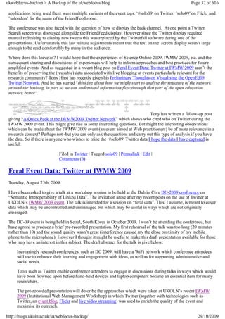 ukwebfocus-backup > A Backup of the ukwebfocus blog                                                    Page 32 of 616

 applications being used there were multiple variants of the event tags: ‘#solo09′ on Twitter, ’solo09′ on Flickr and
 ’solondon’ for the name of the FriendFeed room.

 The conference was also faced with the question of how to display the back channel. At one point a Twitter
 Search screen was displayed alongside the FriendFeed display. However since the Twitter display required
 manual refreshing to display new tweets this was replaced by the Twitterfall software during one of the
 presentations. Unfortunately this last minute adjustments meant that the text on the screen display wasn’t large
 enough to be read comfortably by many in the audience.

 Where does this leave us? I would hope that the experiences of Science Online 2009, IWMW 2009, etc. and the
 subsequent sharing and discussions of experiences will help to inform approaches and best practices for future
 amplified events. And as suggested in a recent blog post on Feral Event Data: Twitter at IWMW 2009 aren’t the
 benefits of preserving the (reusable) data associated with live blogging at events particularly relevant for the
 research community? Tony Hirst has recently given his Preliminary Thoughts on Visualising the OpenEd09
 Twitter Network. And he has started “thinking about how we might start to analyse the structure of the network
 around the hashtag, in part so we can understand information flow through that part of the open education
 network better“.



                                                                                Tony has written a follow-up post
 giving “A Quick Peek at the IWMW2009 Twitter Network” which shows who cited who on Twitter during the
 IWMW 2009 event. This might give rise to some interesting questions. But might the interesting observations
 which can be made about the IWMW 2009 event (an event aimed at Web practitioners) be of more relevance in a
 research context? Perhaps not -but you can only ask the questions and carry out this type of analysis if you have
 the data. So if there is anyone who wishes to mine the ‘#solo09′ Twitter data I hope the data I have captured is
 useful.

                             Filed in Twitter | Tagged solo09 | Permalink | Edit |
                             Comments (6)

 Feral Event Data: Twitter at IWMW 2009
 Tuesday, August 25th, 2009

 I have been asked to give a talk at a workshop session to be held at the Dublin Core DC-2009 conference on
 “Semantic Interoperability of Linked Data”. The invitation arose after my recent posts on the use of Twitter at
 UKOLN’s IWMW 2009 event. The talk is intended for a session on “feral data”. This, I assume, is meant to cover
 data which may be uncontrolled and unmanaged but which may be useful in ways which are not originally
 envisaged.

 The DC-09 event is being held in Seoul, South Korea in October 2009. I won’t be attending the conference, but
 have agreed to produce a brief pre-recorded presentation. My first rehearsal of the talk was too long (20 minutes
 rather than 10) and the sound quality wasn’t great (interference caused my the close proximity of my mobile
 phone to the microphone). However I thought it might be useful to make this draft presentation available for those
 who may have an interest in this subject. The draft abstract for the talk is give below:

     Increasingly research conferences, such as DC 2009, will have a WiFi network which conference attendees
     will use to enhance their learning and engagement with ideas, as well as for supporting administrative and
     social needs.

     Tools such as Twitter enable conference attendees to engage in discussions during talks in ways which would
     have been frowned upon before hand-held devices and laptop computers became an essential item for many
     researchers.

     The pre-recorded presentation will describe the approaches which were taken at UKOLN’s recent IWMW
     2009 (Institutional Web Management Workshop) in which Twitter (together with technologies such as
     Twitter, an event blog, Flickr and live video streaming) was used to enrich the quality of the event and
     maximise its outreach.

http://blogs.ukoln.ac.uk/ukwebfocus-backup/                                                                29/10/2009
 