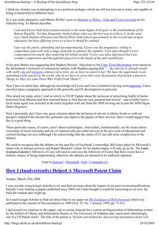 ukwebfocus-backup > A Backup of the ukwebfocus blog                                                   Page 321 of 616

 I think my mistake was in attempting to use political analogies which are still too relevant to many and capable of
 being reinterpretted in different ways.

 So I was really pleased to read Martin Weller’s post on Downes vs Wiley – Cato and Cicero revisited on his
 Edtechie blog. As Martin describes:

       Cato and Cicero both believed passionately in the same higher level goal, ie the establishment of the
       Roman Republic. Yet they frequently clashed about what was the best way to achieve it. In the same
       way I think Stephen (Downes) and David (Wiley both believe passionately in the overall aim of open
       education, but have differing views as to how it should be realised.

       Cato was the purist, unbending and uncompromising. Cicero was the pragmatist, willing to
       compromise and work with a range of people to advance the republic. Cato often thought Cicero
       compromised too much, thus rendering his beliefs invalid. Cicero was often infuriated that Cato
       wouldn’t compromise and through this played in to the hands of the anti-republicans.

 In his post Martin was suggesting that Stephen Downes’ objections to the Cape Town Declaration were based on
 the declaration’s inclusion of commercial entities, with Stephen arguing that “… the internet is already awash
 with really vile and intrusive commercial activity, do we have to export it too? We have the opportunity to do
 something really special in the world; why do we have to carve into every declaration of principle a paean to
 Things As They Are (and Those Who Profit From Them)?“.

 Now I have to admit that, although my knowledge of Cicero and Cato is limited to having read Imperium, I have
 (mostly) taken a pragmatic approach to life generally and IT development in particular.

 This struck me today when I read an article in CILIP Update about the inclusion of advertising leaflet in books
 borrowed from libraries and then returned home to find that my new passport had arrived – and a leaflet from a
 local estate agent was included in the letter (together with one from the NHS inviting me to join the NHS Organ
 Donor Register).

 Now I personally don’t have any great concerns about the inclusion of adverts in library books or with my
 passport. Indeed if the income this generates can improve the quality of their services, then I would suggest that
 this is a good thing.

 These particular issues, of course, aren’t about technologies. And neither, fundamentally, are the issues about
 ownership of social networks and use of commercially-provided services in the provision of educational and
 cultural heritage services (although I do acknowledge that the nature of IT can add extra complexities to the
 debate).

 We need to recognise that the debates on the specifics of Facebook’s ownership, Bill Gates plans for Microsoft’s
 future role in Internet services and Rupert Murdoch’s plans for his media empire will only go so far. The Catos
 (Catoers, Catoists?) followers of Cato will need to convince the followers of Cicero that there vision have a
 realistic chance of being implemented, otherwise the debates are doomed to be endlessly repeated.

                             Filed in General | | Permalink | Edit | Comments (3)

 How I (Inadvertently) Helped A Microsoft Patent Claim
 Sunday, March 23rd, 2008

 I was recently using Google Scholar to try and find out more about the impact of my peer-reviewed publications.
 Initially I was looking at papers published since 2004, but I then thought it would be interesting to see how far
 back the citation data might go.

 So I used Google Scholar to find out about links to my paper on The Evolution of Web Protocols which was
 published in the Journal of Documentation in 1999 (Vol. 55, No. 1 January 1999, pp. 71-81).

 I discovered two citations to this paper: one in course material for a course on Organization of Information written
 by the School of Library and Information Studies at The University of Alabama and, much more interestingly,
 one in a US Patent claim! The title of the patent is “System and method for discovering information about web
http://blogs.ukoln.ac.uk/ukwebfocus-backup/                                                                29/10/2009
 