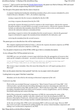 ukwebfocus-backup > A Backup of the ukwebfocus blog                                                Page 322 of 616

 resources ”. And, as can be seen from the Google Patent Search, the patent was filed in February 2002 and issued
 in August 2007, with the assignee being Microsoft Corporation!

 The first part of the patent states that the claim is based on:

       A computer-implemented method for identifying metadata about a first resource identified by a first
       Uniform Resource Identifier (“URI”), the method comprising:

          issuing a request for the first resource identified by the first URI;

          receiving a response document from the first URI;

          parsing the response document received in response to the issued request, wherein the response
          document includes a second URI for accessing a second resource, wherein the response document
          includes an indication that metadata about the first resource exists on the second resource,
          wherein the indication indicates a metadata format;

          generating a request to retrieve the metadata from the second resource, wherein the generated
          request is formatted to support the metadata format identified by the indication; and

          retrieving the metadata from the second resource.

 The patent goes on to describe how this will be implemented:

       The computer-implemented method of claim 1, wherein the response document comprises an HTML
       document and the indication comprises a LINK tag.

 Yes, the patent is based on use of the HTML LINK tag to link to a metadata description.

 As my colleague Pete Cliff has pointed out to me;

       OAI-ORE says you can include a resource map (which describes the agreggation of resources that
       make up (for example) a document – an article in the form of a Web page that includes images say)
       <link rel="resourcemap" href="http://www.ukoln.ac.uk/importantdoc/map.xml"
       mce_href="http://www.ukoln.ac.uk/importantdoc/map.xml" />

       The resource map is metadata. Does this mean that doing this now will require paying a fee to
       Microsoft?

 How can this patent claim have been granted? And why was my paper cited in the patent?

 Looking back at my paper I find that I stated that:

       Metadata can be described as the missing architectural component of the web.

 I went on to say that:

       Work in this area included Netscape’s proposal on “Meta Content Framework Using XML” [32]
       which provides a specification for describing information structures (metadata) for collections of
       networked information using XML and Microsoft’s “Web Collections using XML” [33] proposal for
       providing a metadata framework which can be used for a variety of applications, such as sitemaps,
       distributed authoring and content labelling.

       Both of these proposals recognised the importance of XML for representing the syntax of the
       metadata. The proposals, together with other related work, led to the development of RDF, the
       Resource Description Framework, which provides a framework for metadata giving interoperability
       between applications that exchange machine-readable information on the Web [34].

       At the time of writing (July 1998) work in developing RDF is still at an early stage. However RDF
       does seem to provide a mechanism for pulling together the various related metadata components and
       adding a new architectural component to the Web.
http://blogs.ukoln.ac.uk/ukwebfocus-backup/                                                               29/10/2009
 