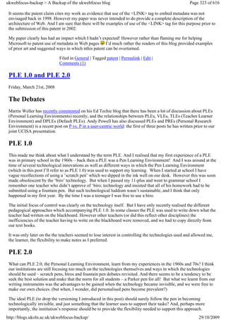 ukwebfocus-backup > A Backup of the ukwebfocus blog                                                     Page 323 of 616

 It seems the patent claim cites my work as evidence that use of the <LINK> tag to embed metadata was not
 envisaged back in 1998. However my paper was never intended to do provide a complete description of the
 architecture of Web. And I am sure that there will be examples of use of the <LINK> tag for this purpose prior to
 the submission of this patent in 2002.

 My paper clearly has had an impact which I hadn’t expected! However rather than flaming me for helping
 Microsoft to patent use of metadata in Web pages I’d much rather the readers of this blog provided examples
 of prior art and suggested ways in which nthis patent can be overturned.

                              Filed in General | Tagged patent | Permalink | Edit |
                              Comments (1)

 PLE 1.0 and PLE 2.0
 Friday, March 21st, 2008

 The Debates
 Martin Weller has recently commented on his Ed Techie blog that there has been a lot of discussion about PLEs
 (Personal Learning Environments) recently, and the relationships between PLEs, VLEs, TLEs (Teacher Learner
 Environment) and DPLEs (Default PLEs). Andy Powell has also discussed PLEs and PREs (Personal Research
 Environment) is a recent post on P vs. P in a user-centric world: the first of three posts he has written prior to our
 joint UCISA presentation.

 PLE 1.0
 This made me think about what I understand by the term PLE. And I realised that my first experience of a PLE
 was in primary school in the 1960s – back then a PLE was a Pen Learning Environment! And I was around at the
 time of several technological innovations as well as different ways in which the Pen Learning Environment
 (which in this post I’ll refer to as PLE 1.0) was used to support my learning. When I started at school I have
 vague recollections of using a ’scratch pen’ which we dipped in the ink well on our desk. However this was soon
 made obsolescent by the ‘biro’ technology. But when I passed my 11-plus and went to grammar school I
 remember one teacher who didn’t approve of ‘biro; technology and insisted that all of his homework had to be
 submitted using a fountain pen. But such technological luddism wasn’t sustainable, and I think that only
 happened in my first year. By the time I was a teenager I was free to use a biro.

 The initial focus of control was clearly on the technology itself. But I have only recently realised the different
 pedagogical approaches which accompanying PLE 1.0. In some classes the PLE was used to write down what the
 teacher had written on the blackboard. However other teachers (or did this reflect other disciplines) the
 inefficiencies of the teacher having to write on the blackboard were removed, and we had to copy directly from
 our text books.

 It was only later on the the teachers seemed to lose interest in controlling the technologies used and allowed me,
 the learner, the flexibility to make notes as I preferred.

 PLE 2.0
 What can PLE 2.0, the Personal Learning Environment, learn from my experiences in the 1960s and 70s? I think
 our institutions are still focusing too much on the technologies themselves and ways in which the technologies
 should be used – scratch pens, biros and fountain pen debates revisited. And there seems to be a tendency to be
 seek the best solution and make that the norm for all students – a Parker pen for all! But what we learnt from our
 writing instruments was the advantages to be gained when the technology became invisible, and we were free to
 make our own choices. (but when, I wonder, did personalised pens become prevalent?)

 The ideal PLE (to drop the versioning I introduced in this post) should surely follow the pen in becoming
 technologically invisible, and just something that the learner uses to support their tasks? And, perhaps more
 importantly, the institution’s response should be to provide the flexibility needed to support this approach.
http://blogs.ukoln.ac.uk/ukwebfocus-backup/                                                                  29/10/2009
 
