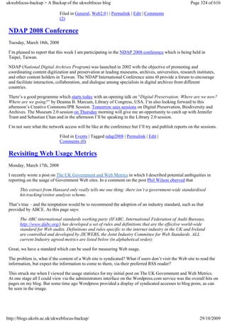 ukwebfocus-backup > A Backup of the ukwebfocus blog                                                    Page 324 of 616

                             Filed in General, Web2.0 | | Permalink | Edit | Comments
                             (2)

 NDAP 2008 Conference
 Tuesday, March 18th, 2008

 I’m pleased to report that this week I am participating in the NDAP 2008 conference which is being held in
 Taipei, Taiwan.

 NDAP (National Digital Archives Program) was launched in 2002 with the objective of promoting and
 coordinating content digitization and preservation at leading museums, archives, universities, research institutes,
 and other content holders in Taiwan. The NDAP International Conference aims t0 provide a forum to encourage
 and facilitate interaction, collaboration, and dialogue among specialists in digital archives from different
 countries.

 There’s a good programme which starts today with an opening talk on “Digital Preservation: Where are we now?
 Where are we going?” by Deanna B. Marcum, Library of Congress, USA. I’m also looking forward to this
 afternoon’s Creative Commons/IPR Session. Tomorrow sees sessions on Digital Preservation, Biodiversity and
 Archives. The Museum 2.0 session on Thursday morning will give me an opportunity to catch up with Jennifer
 Trant and Sebastian Chan and in the afternoon I’ll be speaking in the Library 2.0 session.

 I’m not sure what the network access will be like at the conference but I’ll try and publish reports on the sessions.

                             Filed in Events | Tagged ndap2008 | Permalink | Edit |
                             Comments (0)

 Revisiting Web Usage Metrics
 Monday, March 17th, 2008

 I recently wrote a post on The UK Government and Web Metrics in which I described potential ambiguities in
 reporting on the usage of Government Web sites. In a comment on the post Phil Wilson oberved that

       This extract from Hansard only really tells me one thing: there isn’t a government-wide standardised
       hit-tracking/visitor analysis scheme.

 That’s true – and the temptation would be to recommend the adoption of an industry standard, such as that
 provided by ABCE. As this page says:

       The ABC international standards working party (IFABC, International Federation of Audit Bureaux,
       http://www.ifabc.org/) has developed a set of rules and definitions that are the effective world-wide
       standard for Web audits. Definitions and rules specific to the internet industry in the UK and Ireland
       are controlled and developed by JICWEBS, the Joint Industry Committee for Web Standards. ALL
       current Industry agreed metrics are listed below (in alphabetical order):

 Great, we have a standard which can be used for measuring Web usage.

 The problem is, what if the content of a Web site is syndicated? What if users don’t visit the Web site to read the
 information, but expect the information to come to them, via their preferred RSS reader?

 This struck me when I viewed the usage statistics for my initial post on The UK Government and Web Metrics.
 At one stage all I could view via the administrators interface on the Wordpress.com service was the overall hits on
 pages on my blog. But some time ago Wordpress provided a display of syndicated accesses to blog posts, as can
 be seen in the image.




http://blogs.ukoln.ac.uk/ukwebfocus-backup/                                                                 29/10/2009
 