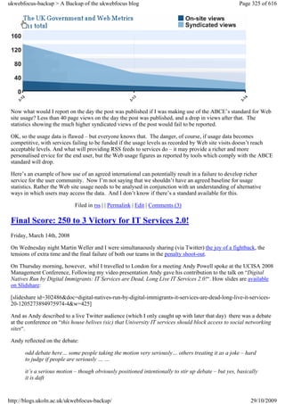 ukwebfocus-backup > A Backup of the ukwebfocus blog                                                   Page 325 of 616




 Now what would I report on the day the post was published if I was making use of the ABCE’s standard for Web
 site usage? Less than 40 page views on the day the post was published, and a drop in views after that. The
 statistics showing the much higher syndicated views of the post would fail to be reported.

 OK, so the usage data is flawed – but everyone knows that. The danger, of course, if usage data becomes
 competitive, with services failing to be funded if the usage levels as recorded by Web site visits doesn’t reach
 acceptable levels. And what will providing RSS feeds to services do – it may provide a richer and more
 personalised ervice for the end user, but the Web usage figures as reported by tools which comply with the ABCE
 standard will drop.

 Here’s an example of how use of an agreed international can potentially result in a failure to develop richer
 service for the user community. Now I’m not saying that we shouldn’t have an agreed baseline for usage
 statistics. Rather the Web site usage needs to be analysed in conjunction with an understanding of alternative
 ways in which users may access the data. And I don’t know if there’s a standard available for this.

                             Filed in rss | | Permalink | Edit | Comments (3)

 Final Score: 250 to 3 Victory for IT Services 2.0!
 Friday, March 14th, 2008

 On Wednesday night Martin Weller and I were simultanaously sharing (via Twitter) the joy of a fightback, the
 tensions of extra time and the final failure of both our teams in the penalty shoot-out.

 On Thursday morning, however, whil I travelled to London for a meeting Andy Powell spoke at the UCISA 2008
 Management Conference, Following my video presentation Andy gave his contribution to the talk on “Digital
 Natives Run by Digital Immigrants: IT Services are Dead, Long Live IT Services 2.0!“. How slides are available
 on Slidshare:

 [slideshare id=302486&doc=digital-natives-run-by-digital-immigrants-it-services-are-dead-long-live-it-services-
 20-1205273894975974-4&w=425]

 And as Andy described to a live Twitter audience (which I only caught up with later that day) there was a debate
 at the conference on “this house belives (sic) that University IT services should block access to social networking
 sites“.

 Andy reflected on the debate:

       odd debate here… some people taking the motion very seriously… others treating it as a joke – hard
       to judge if people are seriously … …

       it’s a serious motion – though obviously positioned intentionally to stir up debate – but yes, basically
       it is daft


http://blogs.ukoln.ac.uk/ukwebfocus-backup/                                                                29/10/2009
 