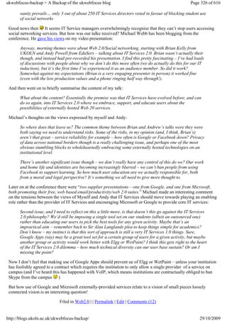 ukwebfocus-backup > A Backup of the ukwebfocus blog                                                    Page 326 of 616

       sanity prevails… only 3 out of about 250 IT Services directors voted in favour of blocking student use
       of social networks

 Good news then It seems IT Service managers overwhelmingly recognise that they can’t stop users accessing
 social networking services. But how was our talke received? Michael Webb has been blogging from the
 conference. He gave his views on my video presentation:

       Anyway, morning themes were about Web 2.0/Social networking, starting with Brian Kelly from
       UKOLN and Andy Powell from EduServ – talking about IT Services 2.0. Brian wasn’t actually their
       though, and instead had pre-recorded his presentation. I find this pretty fascinating – I’ve had loads
       of discussions with people about why we don’t do this more often (we do actually do this for our IT
       induction), but it’s the first time I’ve experienced it as an audience member. So did it work?
       Somewhat against my expectations (Brian is a very engaging presenter in person) it worked fine
       (even with the low production values and a phone ringing half way through!).

 And then went on to briefly summarise the content of my talk:

       What about the content? Essentially the premise was that IT Services have evolved before, and can
       do so again, into IT Services 2.0 where we embrace, support, and educate users about the
       possibilities of externally hosted Web 20 services.

 Michael’s thoughts on the views expressed by myself and Andy:

       So where does that leave us? The common theme between Brian and Andrew’s talks were they were
       both saying we need to understand risks. Some of the risks, in my opinion (and, I think, Brian’s)
       aren’t that great – service reliability for example – how often is Google or Facebook down? Privacy
       of data across national borders though is a really challenging issue, and perhaps one of the most
       obvious stumbling blocks to wholeheartedly embracing some externally hosted technologies on an
       institutional level.

       There’s another significant issue though – we don’t really have any control of this do we? Our work
       and home life and identities are becoming increasingly blurred – we can’t ban people from using
       Facebook to support learning. So how much user education are we actually responsible for, both
       from a moral and legal perspective? It’s something we all need to give more thought to.

 Later on at the conference there were “two supplier presentations – one from Google, and one from Microsoft,
 both promoting their free, web based email/productivity/web 2.0 suites.” Michael made an interesting comment
 on the tensions between the views of Myself and Andy that IT Services should move towards playing an enabling
 role rather than the provider of IT Services and encouraging Microsoft or Google to provide core IT services:

       Second issue, and I need to reflect on this a little more, is that doesn’t this go against the IT Services
       2.0 philosophy? We’d still be imposing a single tool set on our students (albeit an outsourced one)
       rather than educating our users to pick the best tools for any given activity. Maybe that’s an
       impractical aim – remember back to Sir Alan Langlands plea to keep things simple for academics?
       Don’t know – my instinct is that this sort of approach is still a very IT Services 1.0 things. Sure,
       Google Apps (say) may be a great tool set for a certain group of users for a given activity, but maybe
       another group or activity would work better with Elgg or WetPaint? I think this gets right to the heart
       of the IT Services 2.0 dilemma – how much technical diversity can our user base sustain? Or am I
       missing the point?

 Now I don’t feel that making use of Google Apps should prevent ue of Elgg or WetPaint – unless your institution
 has foolishly agreed to a contract which requires the institution to only allow a single provider of a service on
 campus (and I’ve heard this has happened with VoIP, which means institutions are contractually obliged to ban
 Skype from the campus )

 But how use of Google and Microsoft externally-provided services relate to a vision of small pieces loosely
 connected vision is an interesting question!

                             Filed in Web2.0 | | Permalink | Edit | Comments (12)


http://blogs.ukoln.ac.uk/ukwebfocus-backup/                                                                  29/10/2009
 