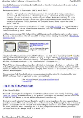 ukwebfocus-backup > A Backup of the ukwebfocus blog                                                     Page 328 of 616

 described the background to this talk and invited feedback on the slides which, together with an audio track, is
 available on Slideshare.

 I was particularly struck by the comments made by Martin Weller:

       Hi Brian – I have finally shed all institutional services - it’s marvellously liberating. And this is just
       the basic stuff – I have also evolved a PLE/PWE (for want of a better term). IT services simply can’t
       compete – just look at the email – my mailbox was full at the OU. With GMail I am using 1%. That’s
       an order of magnitude difference. And the same applies with every tool you care to mention in lots of
       different ways – design, usability, robustness (the idea that IT services hosted tools are less robust
       doesn’t stand up).

 Martin provide further information on how he sold his soul to Google on his own blog. The suggestion that I’ve
 made previously that IT Services need to transform themselves to take into account the Web 2.0 environment is
 clearly demonstrated by Martin’s actions.

 As I have another meeting which clashes with the UCISA conference I won’t be able to give my talk in person.
 However a video presentation of the talk is available in various formats, including this one which is hosted on the
 Zentation service.


                                         IT Services Are Dead – Long
                                         Live IT Services 2.0!
                                         19:43
                                         Talk on IT Services Are Dead –
                                         Long Live IT Services 2.0!



 Andy Powell will be co-presenting at the UCISA Conference – and Andy will be physically present             Andy has
 already posted some of his thoughts on what he’ll be saying. In his post, entitled P vs. P in a user-centric world,
 Andy focusses on the “move towards user-centricity … and in particular the use of the word ‘personal’ in both
 Personal Learning Environment (PLE) and Personal Research Environment (PRE)“.

 Martin Weller provides a good example on how individuals are beginning to select their own preferred set of IT
 tools, and no longer feel constrained by the tools provided by the institution. But is this the start of an inevitable
 trend or will it be limited to small numbers who are highly skilled in use of IT? What about the pitfalls? And how
 should IT Services respond?

 Time permitting, Andy Powell with address comments made on this blog and on his eFoundations blog at the
 UCISA conference. Here’s an opportunity to make your voice heard.

                             Filed in Events | Tagged ucisa-2008 | Permalink | Edit |
                             Comments (8)

 Top of the Pods, Podpickers
 Friday, March 7th, 2008

 Which UK University has the most popular podcast? This question occurred to me recently after visiting a page
 on the JISC Web site in order to subscribe to JISC podcasts. Following the link launched iTunes and allowed me
 to subscribe to the podcast, so that new podcasts are downloaded automatically.

 I noticed the search option in iTunes and thought I’d search for University podcasts. The most popular podcasts
 came from Vanderbilt University but in third place was Oxford University. And listening to the start of the current
 podcast I discovered the title was “Podcasts from Medieval English lectures”. So much for the dumbing down of
 the iTunes generation! Who’d have thought that all of those young students with their white ear pieces were
 catching up on Chaucer – perhaps “The Wife of Bath’s Tale”!”




http://blogs.ukoln.ac.uk/ukwebfocus-backup/                                                                  29/10/2009
 