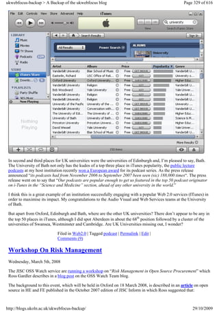 ukwebfocus-backup > A Backup of the ukwebfocus blog                                                  Page 329 of 616




 In second and third places for UK universities were the universities of Edinburgh and, I’m pleased to say, Bath.
 The University of Bath not only has the kudos of a top three place in iTunes popularity, the public lecture
 podcasts at my host institution recently won a European award for its podcast series. As the press release
 announced “its podcasts had from November 2006 to September 2007 been seen (sic) 188,000 times“. The press
 release went on to say that “Our podcasts are popular enough to get us featured in the top 50 podcast originator
 on i-Tunes in the “Science and Medicine” section, ahead of any other university in the world.”

 I think this is a great example of an institution successfully engaging with a popular Web 2.0 services (ITunes) in
 order to maximise its impact. My congratulations to the Audio Visual and Web Services teams at the University
 of Bath.

 But apart from Oxford, Edinburgh and Bath, where are the other UK universities? There don’t appear to be any in
 the top 50 places in iTunes, although I did spot Aberdeen in about the 68th position followed by a cluster of the
 universities of Swansea, Westminster and Cambridge. Are UK Universities missing out, I wonder?

                             Filed in Web2.0 | Tagged podcast | Permalink | Edit |
                             Comments (9)

 Workshop On Risk Management
 Wednesday, March 5th, 2008

 The JISC OSS Watch service are running a workshop on “Risk Management in Open Source Procurement” which
 Ross Gardler describes in a blog post on the OSS Watch Team blog.

 The background to this event, which will be held in Oxford on 18 March 2008, is described in an article on open
 source in HE and FE published in the October 2007 edition of JISC Inform in which Ross suggested that:



http://blogs.ukoln.ac.uk/ukwebfocus-backup/                                                               29/10/2009
 