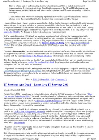 ukwebfocus-backup > A Backup of the ukwebfocus blog                                                   Page 330 of 616

       There is often a lack of understanding about how best to consider OSS as part of institutional IT
       procurement and development activities. Ross Gardler, manager of the HE and FE advisory service
       for open source software, believes such issues can be explained by difficulties surrounding evaluation
       techniques.

       ‘There often isn’t an established marketing department that will take you out for lunch and smooth
       talk you about the potential benefits, like there is with a commercial provider,’ he says.

 I can recall that about 10 years ago there seemed to be a feeling that having source code available under an open
 source software licence was sufficient to guarantee sustainability of software. But you just have to look at
 example such as the ROADS software which drove a number of what are now know as the Intute hubs. Looking
 at the graveyard of many open source software projects which fail to be sustainable in the long term, you’ll find
 an area for ROADS. We do need to do the risk analysis and risk management.

 So I’m pleased to see that OSS Watch are running a workshop which will cover the risks associated with
 procurement of open source software. In his blog post Ross goes on to describe how the OSS Watch service
 “provide[s] one-to-one consultancy services to help people understand how to evaluate open source and open
 source providers using frameworks such as the Business Readiness Rating and the Open Source Maturity
 Model.” The workshop will provide an opportunity for OSS Watch to share their expertise with a wider
 community.

 Of course, there’s not risks risks aren’t only associated with open source software – there are risks associated with
 use of proprietary software. And also, it needs to be said, use of externally-hosted Web 2.0 services – as we saw
 recently with the recent downtime of the Amazon S3 service which affected other services including Twitter.

 This doesn’t mean, however, that we shouldn’t use externally hosted Web 2.0 service – or, indeed, open source
 software. Similarly the recent crash of the Northern Rock Bank doesn’t mean that we should withdraw our
 savings and stuff the cash under our mattresses!

 I suspect that a workshop on “Risk Management and Web 2.0″ would be popular. I’ve posted previously on Your
 Views On Externally-Hosted Web 2.0 Services back in September 2007. But, apart from the risk assessment
 document which have been produced at the universities of Oxford and Edinburgh, have any other institutions
 published anything in this area?

                             Filed in Web2.0 | | Permalink | Edit | Comments (2)

 IT Services Are Dead – Long Live IT Services 2.0!
 Monday, March 3rd, 2008

 Back in March 2004 I was pleased to be invited to give a talk at the UCISA Mangament Conference on “What
 Can Internet Technologies Offer?“ in which I introduced a raft of collaborative and communications technologies
 which are now referred to as Web 2.0 to about 350 senior managers in IT Service departments. Two years later I
 was invited back and I gave a talk on “IT Services: Help Or Hindrance? ” in which I argued that IT Services
 needed to actively engage in providing access to services such as blogs and wikis, otherwise there would be a
 danger that central services would be marginalised.

 I’m pleased to say that IT Service directors seem to like my talks as I’ve been invited back again this year to
 speak at the UCISA 2008 Management Conference. The title of this year’s talk is Digital Natives Run by Digital
 Immigrants: IT Services are Dead, Long Live IT Services 2.0!” and the talk will be given on 13 March 2008.
 Unfortunately I have another meeting already arranged for that date – but rather than this being a problem I
 regard it as a useful opportunity to make use of another set of technologies and approaches to presenting. So I
 have prepared the initial draft of my slides, and have made it available as a Slidecast (i.e. with an accompanying
 audio track) on Slideshare.

 [slideshare id=280787&doc=digital-natives-run-by-digital-immigrants-it-services-are-dead-long-live-it-services-
 20-1203941802615067-3&w=425]

 This 15 minute presentation only provides a high-level view of my thoughts on why IT Service departments need
 to engage with use of third party services. But I’m pleased to say that Andy Powell will be a co-presenter and
http://blogs.ukoln.ac.uk/ukwebfocus-backup/                                                                29/10/2009
 