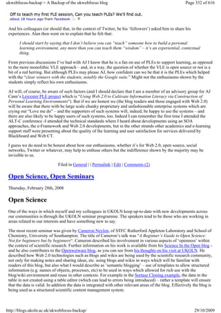 ukwebfocus-backup > A Backup of the ukwebfocus blog                                                       Page 332 of 616




 And his colleagues (or should that, in the context of Twitter, be his ‘followers’) asked him to share his
 experiences. Alan then went on to explain that he felt that:

       I should start by saying that I don’t believe you can “teach” someone how to build a personal
       learning environment, any more than you can teach them “wisdom” – it’s an experiential, contextual
       thing.

 From previous discussions I’ve had with AJ I know that he is a fan on use of PLEs to support learning, as opposed
 to the more monolithic VLE approach – and, in a way, the question of whether the VLE is open source or not is a
 bit of a red herring. But although PLEs may please AJ, how confident can we be that it is the PLEs which helped
 with the “clear winners with the students, notably the Google suite.” Might not the enthusiasms shown by the
 students simply reflect his own enthusiasms.

 AJ will, of course, be aware of such factors (and I should declare that I am a member of an advisory group for AJ
 Cann’s Leicester PLE project which is “Using Web 2.0 to Cultivate Information Literacy via Construction of
 Personal Learning Environments“). But if we are honest we (the blog readers and those engaged with Web 2.0)
 will be aware that there with be large scale chunky proprietary and unfashionable enterprise systems which are
 crying out “Love me do” – and the supporters of such systems will, indeed, be happy to use the systems – and
 there are also likely to be happy users of such systems, too. Indeed I can remember the first time I attended the
 ALT-C conference -I attended the technical standards where I heard about developments using an SOA
 approaches, the e-Framework and Web 2.0 developments, but in the other strands other academics and e-learning
 support staff were presenting about the quality of the learning and user satisfaction for services delivered by
 Blackboard and Web CT.

 I guess we do need to be honest about how our enthusiasms, whether it’s for Web 2.0, open source, social
 networks, Twitter or whatever, may help to enthuse others but the indifference shown by the majority may be
 invisible to us.

                              Filed in General | | Permalink | Edit | Comments (2)

 Open Science, Open Seminars
 Thursday, February 28th, 2008

 Open Science
 One of the ways in which myself and my colleagues in UKOLN keep up-to-date with new developments across
 our communities is through the UKOLN seminar programme. The speakers tend to be those who are working in
 areas related to our interests and have something new to say.

 The most recent seminar was given by Cameron Neylon, of STFC Rutherford Appleton Laboratory and School of
 Chemistry, University of Southampton. The title of Cameron’s talk was “A Beginner’s Guide to Open Science:
 Not for beginners but by beginners“. Cameron described his involvement in various aspects of ‘openness’ within
 the context of scientific research. Further information on his work is available from his Science In the Open blog -
 and he also contributes to the Openwetware blog, as you can see from his thoughts on his visit at UKOLN. He
 described how Web 2.0 technologies such as blogs and wikis are being used by the scientific research community,
 not only for making notes and sharing ideas, etc. using blogs and wikis in ways which will be familiar with
 readers of this blog, but also what I would describe as ’semantic blogging’ – use of templates to allow structured
 information (e.g. names of objects, processes, etc) to be used in ways which allowed for rich use with the
 blog/wiki environment and reuse in other contexts. For example in the Sortase Cloning example, the data in the
 table in not created using a table editor (which can lead to errors being introduced) – rather a template will ensure
 that the data is valid. In addition the data is integrated with other relevant areas of the blog. Effectively the blog is
 being used as a structured scientific content management system.



http://blogs.ukoln.ac.uk/ukwebfocus-backup/                                                                    29/10/2009
 