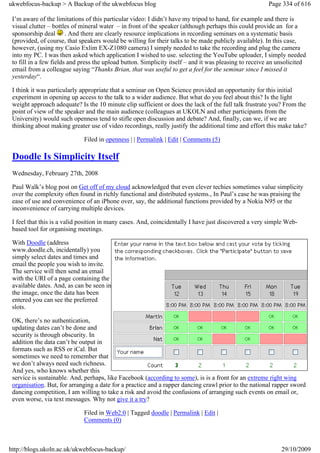 ukwebfocus-backup > A Backup of the ukwebfocus blog                                                     Page 334 of 616

 I’m aware of the limitations of this particular video: I didn’t have my tripod to hand, for example and there is
 visual clutter – bottles of mineral water – in front of the speaker (although perhaps this could provide an for a
 sponsorship deal . And there are clearly resource implications in recording seminars on a systematic basis
 (provided, of course, that speakers would be willing for their talks to be made publicly available). In this case,
 however, (using my Casio Exlim EX-Z1080 camera) I simply needed to take the recording and plug the camera
 into my PC. I was then asked which application I wished to use. selecting the YouTube uploader, I simply needed
 to fill in a few fields and press the upload button. Simplicity itself – and it was pleasing to receive an unsolicited
 email from a colleague saying “Thanks Brian, that was useful to get a feel for the seminar since I missed it
 yesterday“.

 I think it was particularly appropriate that a seminar on Open Science provided an opportunity for this initial
 experiment in opening up access to the talk to a wider audience. But what do you feel about this? Is the light
 weight approach adequate? Is the 10 minute clip sufficient or does the lack of the full talk frustrate you? From the
 point of view of the speaker and the main audience (colleagues at UKOLN and other participants from the
 University) would such openness tend to stifle open discussion and debate? And, finally, can we, if we are
 thinking about making greater use of video recordings, really justify the additional time and effort this make take?

                             Filed in openness | | Permalink | Edit | Comments (5)

 Doodle Is Simplicity Itself
 Wednesday, February 27th, 2008

 Paul Walk’s blog post on Get off of my cloud acknowledged that even clever techies sometimes value simplicity
 over the complexity often found in richly functional and distributed systems., In Paul’s case he was praising the
 ease of use and convenience of an iPhone over, say, the additional functions provided by a Nokia N95 or the
 inconvenience of carrying multiple devices.

 I feel that this is a valid position in many cases. And, coincidentally I have just discovered a very simple Web-
 based tool for organising meetings.

 With Doodle (address
 www.doodle.ch, incidentally) you
 simply select dates and times and
 email the people you wish to invite.
 The service will then send an email
 with the URI of a page containing the
 available dates. And, as can be seen in
 the image, once the data has been
 entered you can see the preferred
 slots.

 OK, there’s no authentication,
 updating dates can’t be done and
 security is through obscurity. In
 addition the data can’t be output in
 formats such as RSS or iCal. But
 sometimes we need to remember that
 we don’t always need such richness.
 And yes, who knows whether this
 service is sustainable. And, perhaps, like Facebook (according to some), is is a front for an extreme right wing
 organisation. But, for arranging a date for a practice and a rapper dancing crawl prior to the national rapper sword
 dancing competition, I am willing to take a risk and avoid the confusions of arranging such events on email or,
 even worse, via text messages. Why not give it a try?

                             Filed in Web2.0 | Tagged doodle | Permalink | Edit |
                             Comments (0)



http://blogs.ukoln.ac.uk/ukwebfocus-backup/                                                                  29/10/2009
 