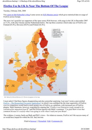 ukwebfocus-backup > A Backup of the ukwebfocus blog                                                 Page 335 of 616

 Firefox Use In UK Is Near The Bottom Of The League
 Tuesday, February 26th, 2008

 Via a post on Seb Schmoller’s blog I came across an XiTi Monitor article which gives statistical data on usage of
 FireFox across Europe.

 The news isn’t good for use supporters of the open source Web browser, with usage in the UK in December 2007
 at 17.2%, with only Ukraine and the Netherlands below. The top three countries which make use of FireFox are
 Finland (45.4%), Slovenia (44.6%) and Poland (42.4%).




 I must admit I find these figures disappointing and also somewhat surprising. Last year I wrote a post entitled
 FireFox – The Researchers Favourite Application? in which I was confident the the clear superiority of FireFox
 over its competitors would lead to much greater use of FireFox as a platform, with increased use of FireFox
 plugins. Mark Sammons, however, responded by arguing that “Firefox is not Enterprise-ready enough to be
 considered for migration from IE” and Phil Wilson agreed with Mark’s comment: “I’m glad Mark wrote that
 comment because it’s exactly what I was going to write when I read your post Brian“.

 The evidence, it seems, backs up Mark and Phil’s views – for whatever reasons, FireFox isn’t the success many of
 us would have hoped for within the UK. Sad, but true.

                            Filed in browser | | Permalink | Edit | Comments (6)



http://blogs.ukoln.ac.uk/ukwebfocus-backup/                                                              29/10/2009
 