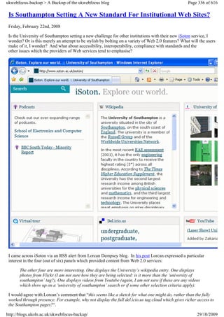 ukwebfocus-backup > A Backup of the ukwebfocus blog                                                 Page 336 of 616

 Is Southampton Setting A New Standard For Institutional Web Sites?
 Friday, February 22nd, 2008

 Is the University of Southampton setting a new challenge for other institutions with their new iSoton service, I
 wonder? Or is this merely an attempt to be stylish by bolting on a variety of Web 2.0 features? What will the users
 make of it, I wonder? And what about accessibility, interoperability, compliance with standards and the
 other issues which the providers of Web services tend to emphasise?




 I came across iSoton via an RSS alert from Lorcan Dempsey blog. In his post Lorcan expressed a particular
 interest in the four (out of six) panels which provided content from Web 2.0 services:

       The other four are more interesting. One displays the University’s wikipedia entry. One displays
       photos from Flickr (I am not sure how they are being selected: is it more than the ‘university of
       southampton’ tag?). One displays videos from Youtube (again, I am not sure if these are any videos
       which show up on a ‘university of southampton’ search or if some other selection criteria apply).

 I would agree with Lorcan’s comment that “this seems like a sketch for what one might do, rather than the fully
 worked through presence. For example, why not display the full del.icio.us tag cloud which gives richer access to
 the Southampton pages?“.

http://blogs.ukoln.ac.uk/ukwebfocus-backup/                                                              29/10/2009
 