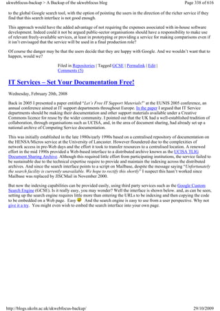 ukwebfocus-backup > A Backup of the ukwebfocus blog                                                     Page 338 of 616

 to the global Google search tool, with the option of pointing the users in the direction of the richer service if they
 find that this search interface is not good enough.

 This approach would have the added advantage of not requiring the expenses associated with in-house software
 development. Indeed could it not be argued public-sector organisations should have a responsibility to make use
 of relevant freely-available services, at least in prototyping or providing a service for making comparisons even if
 it isn’t envisaged that the service will be used in a final production role?

 Of course the danger may be that the users decide that they are happy with Google. And we wouldn’t want that to
 happen, would we?

                              Filed in Repositories | Tagged GCSE | Permalink | Edit |
                              Comments (5)

 IT Services – Set Your Documentation Free!
 Wednesday, February 20th, 2008

 Back in 2005 I presented a paper entitled “Let’s Free IT Support Materials!” at the EUNIS 2005 conference, an
 annual conference aimed at IT support departments throughout Europe. In the paper I argued that IT Service
 departments should be making their documentation and other support materials available under a Creative
 Commons licence for reuse by the wider community. I pointed out that the UK had a well-established tradition of
 collaboration, through organisations such as UCISA, and, in the area of document sharing, had already set up a
 national archive of Computing Service documentation.

 This was initially established in the late 1980s/early 1990s based on a centralised repository of documentation on
 the HENSA/Micros service at the University of Lancaster. However floundered due to the complexities of
 network access in pre-Web days and the effort it took to transfer resources to a centralised location. A renewed
 effort in the mid 1990s provided a Web-based interface to a distributed archive known as the UCISA TLIG
 Document Sharing Archive. Although this required little effort from participating institutions, the service failed to
 be sustainable due to the technical expertise require to provide and maintain the indexing across the distributed
 archives. And since the search interface points to a script on Mailbase, despite the message saying “Unfortunately
 the search facility is currently unavailable. We hope to rectify this shortly” I suspect this hasn’t worked since
 Mailbase was replaced by JISCMail in November 2000.

 But now the indexing capabilities can be provided easily, using third party services such as the Google Custom
 Search Engine (GCSE). Is it really easy, you may wonder? Well the interface is shown below. and, as can be seen,
 setting up the search engine requires little more than entering the URLs to be indexing and then copying the code
 to be embedded on a Web page. Easy           And the search engine is easy to use from a user perspective. Why not
 give it a try. You might even wish to embed the search interface into your own page.




http://blogs.ukoln.ac.uk/ukwebfocus-backup/                                                                   29/10/2009
 