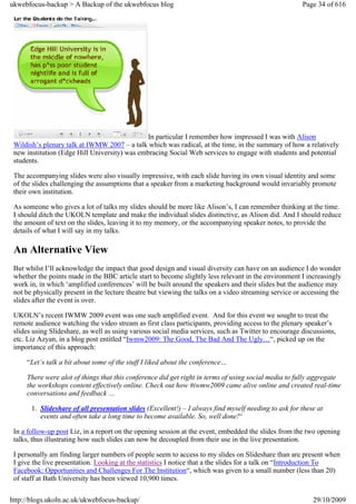 ukwebfocus-backup > A Backup of the ukwebfocus blog                                                    Page 34 of 616




                                               In particular I remember how impressed I was with Alison
 Wildish’s plenary talk at IWMW 2007 – a talk which was radical, at the time, in the summary of how a relatively
 new institution (Edge Hill University) was embracing Social Web services to engage with students and potential
 students.

 The accompanying slides were also visually impressive, with each slide having its own visual identity and some
 of the slides challenging the assumptions that a speaker from a marketing background would invariably promote
 their own institution.

 As someone who gives a lot of talks my slides should be more like Alison’s, I can remember thinking at the time.
 I should ditch the UKOLN template and make the individual slides distinctive, as Alison did. And I should reduce
 the amount of text on the slides, leaving it to my memory, or the accompanying speaker notes, to provide the
 details of what I will say in my talks.

 An Alternative View
 But whilst I’ll acknowledge the impact that good design and visual diversity can have on an audience I do wonder
 whether the points made in the BBC article start to become slightly less relevant in the environment I increasingly
 work in, in which ‘amplified conferences’ will be built around the speakers and their slides but the audience may
 not be physically present in the lecture theatre but viewing the talks on a video streaming service or accessing the
 slides after the event is over.

 UKOLN’s recent IWMW 2009 event was one such amplified event. And for this event we sought to treat the
 remote audience watching the video stream as first class participants, providing access to the plenary speaker’s
 slides using Slideshare, as well as using various social media services, such as Twitter to encourage discussions,
 etc. Liz Azyan, in a blog post entitled “Iwmw2009: The Good, The Bad And The Ugly…“, picked up on the
 importance of this approach:

     “Let’s talk a bit about some of the stuff I liked about the conference…

     There were alot of things that this conference did get right in terms of using social media to fully aggregate
     the workshops content effectively online. Check out how #iwmw2009 came alive online and created real-time
     conversations and feedback …

       1. Slideshare of all presentation slides (Excellent!) – I always find myself needing to ask for these at
          events and often take a long time to become available. So, well done!“

 In a follow-up post Liz, in a report on the opening session at the event, embedded the slides from the two opening
 talks, thus illustrating how such slides can now be decoupled from their use in the live presentation.

 I personally am finding larger numbers of people seem to access to my slides on Slideshare than are present when
 I give the live presentation. Looking at the statistics I notice that a the slides for a talk on “Introduction To
 Facebook: Opportunities and Challenges For The Institution“, which was given to a small number (less than 20)
 of staff at Bath University has been viewed 10,900 times.


http://blogs.ukoln.ac.uk/ukwebfocus-backup/                                                                29/10/2009
 