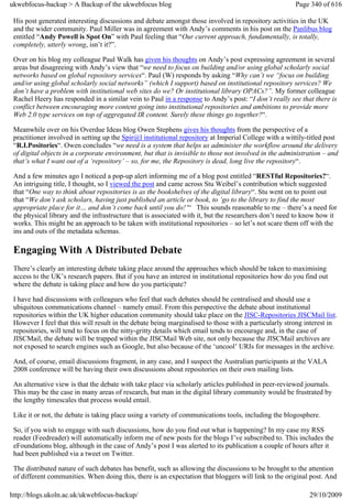 ukwebfocus-backup > A Backup of the ukwebfocus blog                                                    Page 340 of 616

 His post generated interesting discussions and debate amongst those involved in repository activities in the UK
 and the wider community. Paul Miller was in agreement with Andy’s comments in his post on the Panlibus blog
 entitled “Andy Powell is Spot On” with Paul feeling that “Our current approach, fundamentally, is totally,
 completely, utterly wrong, isn’t it?”.

 Over on his blog my colleague Paul Walk has given his thoughts on Andy’s post expressing agreement in several
 areas but disagreeing with Andy’s view that “we need to focus on building and/or using global scholarly social
 networks based on global repository services“. Paul (W) responds by asking “Why can’t we “focus on building
 and/or using global scholarly social networks” (which I support) based on institutional repository services? We
 don’t have a problem with institutional web sites do we? Or institutional library OPACs?”. My former colleague
 Rachel Heery has responded in a similar vein to Paul in a response to Andy’s post: “I don’t really see that there is
 conflict between encouraging more content going into institutional repositories and ambitions to provide more
 Web 2.0 type services on top of aggregated IR content. Surely these things go together?“.

 Meanwhile over on his Overdue Ideas blog Owen Stephens gives his thoughts from the perspective of a
 practitioner involved in setting up the Spir@l institutional repository at Imperial College with a wittily-titled post
 “R.I.Positories“. Owen concludes “we need is a system that helps us administer the workflow around the delivery
 of digital objects in a corporate environment, but that is invisible to those not involved in the administration – and
 that’s what I want out of a ‘repository’ – so, for me, the Repository is dead, long live the repository“.

 And a few minutes ago I noticed a pop-up alert informing me of a blog post entitled “RESTful Repositories?“.
 An intriguing title, I thought, so I viewed the post and came across Stu Weibel’s contribution which suggested
 that “One way to think about repositories is as the bookshelves of the digital library“. Stu went on to point out
 that “We don’t ask scholars, having just published an article or book, to ‘go to the library to find the most
 appropriate place for it… and don’t come back until you do!’“ This sounds reasonable to me – there’s a need for
 the physical library and the infrastructure that is associated with it, but the researchers don’t need to know how it
 works. This might be an approach to be taken with institutional repositories – so let’s not scare them off with the
 ins and outs of the metadata schemas.

 Engaging With A Distributed Debate
 There’s clearly an interesting debate taking place around the approaches which should be taken to maximising
 access to the UK’s research papers. But if you have an interest in institutional repositories how do you find out
 where the debate is taking place and how do you participate?

 I have had discussions with colleagues who feel that such debates should be centralised and should use a
 ubiquitous communications channel – namely email. From this perspective the debate about institutional
 repositories within the UK higher education community should take place on the JISC-Repositories JISCMail list.
 However I feel that this will result in the debate being marginalised to those with a particularly strong interest in
 repositories, will tend to focus on the nitty-gritty details which email tends to encourage and, in the case of
 JISCMail, the debate will be trapped within the JISCMail Web site, not only because the JISCMail archives are
 not exposed to search engines such as Google, but also because of the ‘uncool’ URIs for messages in the archive.

 And, of course, email discussions fragment, in any case, and I suspect the Australian participants at the VALA
 2008 conference will be having their own discussions about repositories on their own mailing lists.

 An alternative view is that the debate with take place via scholarly articles published in peer-reviewed journals.
 This may be the case in many areas of research, but man in the digital library community would be frustrated by
 the lengthy timescales that process would entail.

 Like it or not, the debate is taking place using a variety of communications tools, including the blogosphere.

 So, if you wish to engage with such discussions, how do you find out what is happening? In my case my RSS
 reader (Feedreader) will automatically inform me of new posts for the blogs I’ve subscribed to. This includes the
 eFoundations blog, although in the case of Andy’s post I was alerted to its publication a couple of hours after it
 had been published via a tweet on Twitter.

 The distributed nature of such debates has benefit, such as allowing the discussions to be brought to the attention
 of different communities. When doing this, there is an expectation that bloggers will link to the original post. And

http://blogs.ukoln.ac.uk/ukwebfocus-backup/                                                                 29/10/2009
 