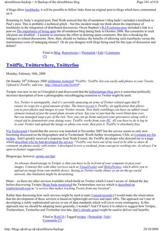 ukwebfocus-backup > A Backup of the ukwebfocus blog                                                  Page 341 of 616

 if blogs allow trackbacks, it will be possible to follow links from an original post to blogs which have commented
 on it.

 Returning to Andy’s original post, Paul Walk noticed that the eFoundation’s blog hadn’t included a trackback to
 Paul’s post. This is probably a technical glitch – but this incident made me think about the importance of
 trackbacks in the integration of distributed discussions. Owen Stephen’s R.I.P.ositories post included a link to a
 post on The importance of being open the eFoundation blog dating back to October 2006. But comments to such
 old posts are disabled – I assume to minimise the effort in deleting spam comments. But this is breaking the
 linkages to related discussions. How, then, should we balance the benefits of allowing such tracebacks versus the
 maintenance costs of managing misuse? Or do you disagree with blogs being used for this type of discussion and
 debate?

                             Filed in Blog, Repositories | | Permalink | Edit | Comments
                             (7)

 TwitPic, Twitterwhere, Twitterfoo
 Monday, February 18th, 2008

 On Sunday 10th February 2008 infobunny twittered “TwitPic: TwitPic lets you easily add photos to your Tweets.
 Upload to TwitPic, add you.. http://tinyurl.com/2wrbr8“.

 Twitpic was new to me so I Googled it and discovered that the killerstartups blog gave a somewhat politically
 incorrect description of how a photographic microblogging extension to Twitter might be used:

       Yes, Twitter is unstoppable. And it’s currently amassing an army of Twitter related apps that’ll
       ensure its reign for a good amount of time. The latest recruit is TwitPic, an application that allows
       you to post photos and images to your Twitter stream. Now daily ramblings can have an added visual
       element instead of just the usual plain stream of text. Say you’ve just had the worst blind date ever,
       but you managed snap a pic of the twit. Now you can go home and post your grievances along with a
       visual aid to demonstrate your dating woes. TwitPic works from your PC. All you have to do is log in
       to your Twitter and upload the image or photo you want, then post it. TwitPic is absolutely free.

 Via Techcrunch I found that the service was launched in November 2007 but the service seems to only now
 becoming discussed on the blogosphere and in Twitterland. Worth further investigation, I felt, so I created my fist
 twitpic. And I quickly received a response from Noah Everett, the TwitPic developer who directed me to a page
 which described why he had developed the service: “TwitPic was born out of my need to be able to share &
 comment on photos easily with twitter. I developed it over a weekend, from concept to working site. As always I’m
 open to feature suggestions“.

 Blogowogo, however, points out that:

       An obvious disadvantage to Twitpic is that you have to be in front of your computer to post your
       images. Contrast this with other services such as VisualTwitter and MobyPicture, which allow you to
       upload an image from your mobile device. Seeing as Twitter really shines as an on-the-go social
       network, this limitation might be devastating.

 Hmm – so there are other services available which build on Twitter which I wasn’t aware of. Indeed the day
 before discovering Twitpic Brian Suda mentioned the Twitterwhere service which is described on
 readwriteweb.com as “a service that makes tracking Tweets from any location“.

 Rather than discussing how such services might be used (a topic I raised recently) I would make the observation
 that the development of these services is based on lightweight services and open APIs. The approach isn’t one of
 developing a richly sophisticated service or use of data standards which will cover every contingency. Is this
 approach one we should be adopting more generally, I wonder? And I’ll leave it to others to suggest how Twitpic,
 Twitterwhere, Twitterfoo and Twitterbar (too late, that’s already gone) might be used to deliver real benefits.

                             Filed in Web2.0 | Tagged twitpic | Permalink | Edit |
                             Comments (7)

http://blogs.ukoln.ac.uk/ukwebfocus-backup/                                                               29/10/2009
 
