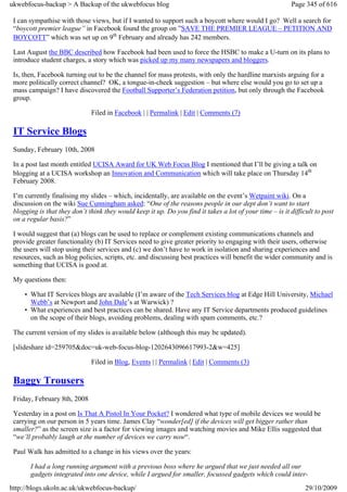 ukwebfocus-backup > A Backup of the ukwebfocus blog                                                       Page 345 of 616

 I can sympathise with those views, but if I wanted to support such a boycott where would I go? Well a search for
 “boycott premier league” in Facebook found the group on ”SAVE THE PREMIER LEAGUE – PETITION AND
 BOYCOTT” which was set up on 9th February and already has 242 members.

 Last August the BBC described how Facebook had been used to force the HSBC to make a U-turn on its plans to
 introduce student charges, a story which was picked up my many newspapers and bloggers.

 Is, then, Facebook turning out to be the channel for mass protests, with only the hardline marxists arguing for a
 more politically correct channel? OK, a tongue-in-cheek suggestion – but where else would you go to set up a
 mass campaign? I have discovered the Football Supporter’s Federation petition, but only through the Facebook
 group.

                              Filed in Facebook | | Permalink | Edit | Comments (7)

 IT Service Blogs
 Sunday, February 10th, 2008

 In a post last month entitled UCISA Award for UK Web Focus Blog I mentioned that I’ll be giving a talk on
 blogging at a UCISA workshop an Innovation and Communication which will take place on Thursday 14th
 February 2008.

 I’m currently finalising my slides – which, incidentally, are available on the event’s Wetpaint wiki. On a
 discussion on the wiki Sue Cunningham asked: “One of the reasons people in our dept don’t want to start
 blogging is that they don’t think they would keep it up. Do you find it takes a lot of your time – is it difficult to post
 on a regular basis?”

 I would suggest that (a) blogs can be used to replace or complement existing communications channels and
 provide greater functionality (b) IT Services need to give greater priority to engaging with their users, otherwise
 the users will stop using their services and (c) we don’t have to work in isolation and sharing experiences and
 resources, such as blog policies, scripts, etc. and discussing best practices will benefit the wider community and is
 something that UCISA is good at.

 My questions then:

     • What IT Services blogs are available (I’m aware of the Tech Services blog at Edge Hill University, Michael
       Webb’s at Newport and John Dale’s at Warwick) ?
     • What experiences and best practices can be shared. Have any IT Service departments produced guidelines
       on the scope of their blogs, avoiding problems, dealing with spam comments, etc.?

 The current version of my slides is available below (although this may be updated).

 [slideshare id=259705&doc=uk-web-focus-blog-1202643096617993-2&w=425]

                              Filed in Blog, Events | | Permalink | Edit | Comments (3)

 Baggy Trousers
 Friday, February 8th, 2008

 Yesterday in a post on Is That A Pistol In Your Pocket? I wondered what type of mobile devices we would be
 carrying on our person in 5 years time. James Clay “wonder[ed] if the devices will get bigger rather than
 smaller?” as the screen size is a factor for viewing images and watching movies and Mike Ellis suggested that
 “we’ll probably laugh at the number of devices we carry now“.

 Paul Walk has admitted to a change in his views over the years:

       I had a long running argument with a previous boss where he argued that we just needed all our
       gadgets integrated into one device, while I argued for smaller, focussed gadgets which could inter-
http://blogs.ukoln.ac.uk/ukwebfocus-backup/                                                                     29/10/2009
 