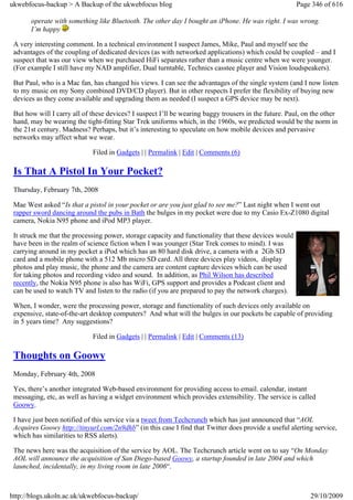 ukwebfocus-backup > A Backup of the ukwebfocus blog                                                    Page 346 of 616

       operate with something like Bluetooth. The other day I bought an iPhone. He was right. I was wrong.
       I’m happy

 A very interesting comment. In a technical environment I suspect James, Mike, Paul and myself see the
 advantages of the coupling of dedicated devices (as with networked applications) which could be coupled – and I
 suspect that was our view when we purchased HiFi separates rather than a music centre when we were younger.
 (For example I still have my NAD amplifier, Dual turntable, Technics casstee player and Vision loudspeakers).

 But Paul, who is a Mac fan, has changed his views. I can see the advantages of the single system (and I now listen
 to my music on my Sony combined DVD/CD player). But in other respects I prefer the flexibility of buying new
 devices as they come available and upgrading them as needed (I suspect a GPS device may be next).

 But how will I carry all of these devices? I suspect I’ll be wearing baggy trousers in the future. Paul, on the other
 hand, may be wearing the tight-fitting Star Trek uniforms which, in the 1960s, we predicted would be the norm in
 the 21st century. Madness? Perhaps, but it’s interesting to speculate on how mobile devices and pervasive
 networks may affect what we wear.

                             Filed in Gadgets | | Permalink | Edit | Comments (6)

 Is That A Pistol In Your Pocket?
 Thursday, February 7th, 2008

 Mae West asked “Is that a pistol in your pocket or are you just glad to see me?” Last night when I went out
 rapper sword dancing around the pubs in Bath the bulges in my pocket were due to my Casio Ex-Z1080 digital
 camera, Nokia N95 phone and iPod MP3 player.

 It struck me that the processing power, storage capacity and functionality that these devices would
 have been in the realm of science fiction when I was younger (Star Trek comes to mind). I was
 carrying around in my pocket a iPod which has an 80 hard disk drive, a camera with a 2Gb SD
 card and a mobile phone with a 512 Mb micro SD card. All three devices play videos, display
 photos and play music, the phone and the camera are content capture devices which can be used
 for taking photos and recording video and sound. In addition, as Phil Wilson has described
 recently, the Nokia N95 phone is also has WiFi, GPS support and provides a Podcast client and
 can be used to watch TV and listen to the radio (if you are prepared to pay the network charges).

 When, I wonder, were the processing power, storage and functionality of such devices only available on
 expensive, state-of-the-art desktop computers? And what will the bulges in our pockets be capable of providing
 in 5 years time? Any suggestions?

                             Filed in Gadgets | | Permalink | Edit | Comments (13)

 Thoughts on Goowy
 Monday, February 4th, 2008

 Yes, there’s another integrated Web-based environment for providing access to email. calendar, instant
 messaging, etc, as well as having a widget environment which provides extensibility. The service is called
 Goowy.

 I have just been notified of this service via a tweet from Techcrunch which has just announced that “AOL
 Acquires Goowy http://tinyurl.com/2n9dhb” (in this case I find that Twitter does provide a useful alerting service,
 which has similarities to RSS alerts).

 The news here was the acquisition of the service by AOL. The Techcrunch article went on to say “On Monday
 AOL will announce the acquisition of San Diego-based Goowy, a startup founded in late 2004 and which
 launched, incidentally, in my living room in late 2006“.



http://blogs.ukoln.ac.uk/ukwebfocus-backup/                                                                 29/10/2009
 
