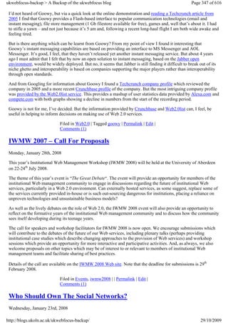 ukwebfocus-backup > A Backup of the ukwebfocus blog                                                     Page 347 of 616

 I’d not heard of Goowy, but via a quick look at the online demonstration and reading a Techcrunch article from
 2005 I find that Goowy provides a Flash-based interface to popular communication technologies (email and
 instant mesaging), file store management (1 Gb filestore available for free), games and, well that’s about it. I had
 to stifle a yawn – and not just because it’s 5 am and, following a recent long-haul flight I am both wide awake and
 feeling tired.

 But is there anything which can be learnt from Goowy? From my point of view I found it interesting that
 Goowy’s instant messaging capabilities are based on providing an interface to MS Messenger and AOL
 Messenger. It’s good, I feel, that they haven’t released yet another instant messaging service. But about 4 years
 ago I must admit that I felt that by now an open solution to instant messaging, based on the Jabber open
 environment, would be widely deployed. But no, it seems that Jabber is still finding it difficult to break out of its
 niche ghetto and interoperability is based on companies supporting the major players rather than interoperability
 through open standards.

 And from Googling for information about Goowy I found a Techcrunch company profile which reviewed the
 company in 2005 and a more recent Crunchbase profile of the company. But the most intriguing company profile
 was provided by the Web2.0list service. This provides a mashup of user statistics data provided by Alexa.com and
 compete.com with both graphs showing a decline in numbers from the start of the recording period.

 Goowy is not for me, I’ve decided. But the information provided by Crunchbase and Web2.0list can, I feel, be
 useful in helping to inform decisions on making use of Web 2.0 services.

                             Filed in Web2.0 | Tagged goowy | Permalink | Edit |
                             Comments (1)

 IWMW 2007 – Call For Proposals
 Monday, January 28th, 2008

 This year’s Institutional Web Management Workshop (IWMW 2008) will be held at the University of Aberdeen
 on 22-24th July 2008.

 The theme of this year’s event is “The Great Debate“. The event will provide an opportunity for members of the
 institutional Web management community to engage in discussions regarding the future of institutional Web
 services, particularly in a Web 2.0 environment. Can externally hosted services, as some suggest, replace some of
 the services currently provided in-house or is such out-sourcing dangerous for institutions, placing a reliance on
 unproven technologies and unsustainable business models?

 As well as the lively debates on the role of Web 2.0, the IWMW 2008 event will also provide an opportunity to
 reflect on the formative years of the institutional Web management community and to discuss how the community
 sees itself developing during its teenage years.

 The call for speakers and workshop facilitators for IWMW 2008 is now open. We encourage submissions which
 will contribute to the debates of the future of our Web services, including plenary talks (perhaps providing
 institutional case studies which describe changing approaches to the provision of Web services) and workshop
 sessions which provide an opportunity for more interactive and participative activities. And, as always, we also
 welcome proposals on other topics which may be of interest to or relevant to members of institutional Web
 management teams and facilitate sharing of best practices.

 Details of the call are available on the IWMW 2008 Web site. Note that the deadline for submissions is 29th
 February 2008.

                             Filed in Events, iwmw2008 | | Permalink | Edit |
                             Comments (1)

 Who Should Own The Social Networks?
 Wednesday, January 23rd, 2008

http://blogs.ukoln.ac.uk/ukwebfocus-backup/                                                                  29/10/2009
 