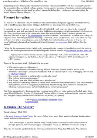 ukwebfocus-backup > A Backup of the ukwebfocus blog                                                   Page 349 of 616

 make their personal data available on commercial services (they understand that such data is needed to provide
 the services they find useful and, perhaps, younger people are more accepting of capitalist motivations than those
 of us who remember when the word ’socialism’ was used at Labour Party conferences and can complete the
 phrase “Maggie, Maggie, Maggie, …”).

 The need for realism
 It’s nice to be in opposition – all you need to do is to complain about things and suggested uncosted solutions,
 with no need to develop deployment strategies. But I think we need away from our comfort zone.

 In particular we need to ask how social networks will be funded – such issues are raised in the context of
 commercial services, with some people suggesting that Facebook isn’t economically sustainable in the long term.
 But, if they’re not provided by the commercial sector, how would they be funded? And this question has
 particular relevance in light of the announcement made shortly before Christmas that Curverider were closing the
 Eduspace social networking service as ”Running a community takes a lot of time and hard work, which we have
 no longer been able to give EduSpaces, and in that light, it seems both unfair and unwise to keep the site
 going” (although subsequently a Canadian not for profit company has announced that it will now host the
 service).

 Calling for the government funding (which really means calling for extra taxes) is unlikely not only for political
 reasons, but also in light of the recent shocks in the global financial markets, as described on the BBC News site:

       … huge declines in shares across Asia and Europe on Monday, with London’s benchmark FTSE 100
       suffering its biggest one day fall since the terrorist attacks of 11 September 2001, gripped by fears of
       a US recession.

 To revisit the questions which I feel need to be answered:

     • Who should own the social networks?
     • Should ownership of social networks be any different from other software services we use in our
       institutions (including VLEs such as Blackboard, Web 2.0 services such as Flickr or blogging services such
       as Edublogs Campus)
     • How should a transition to a change of ownership take place?
     • How realistic is the transition strategy?
     • How do you know what this is what the users actually want?
     • How will social networking services be funded under alternative ownership resources? And if the answer is
       increased taxes, how will you get that past the Daily Mail readership which seem to be influential in
       informing policy discussions for both the Labour and Conservative parties?

 And if you manage to solve this issue, perhaps you could suggest how we could reclaim our football teams from
 ownership of billionaires from the US, Russia and Thailand whilst, of course, still ensuring that you team gets into
 the Champions League (local self-made billionaires are probably acceptable).

                             Filed in Social Networking | | Permalink | Edit |
                             Comments (13)

 Is Pownce The Answer?
 Tuesday, January 22nd, 2008

 In the recent discussion about Twitter there was a feeling, from some, that it wasn’t well-suited for discussions.
 Indeed Andy Powell commented:

       i think you are right to question whether using Twitter for one-to-one or few-to-few conversations is
       the right approach. i (eventually) stopped Twittering on Friday cos it felt like we were mis-using it.

 And yet a few minutes ago I smiled at the following comments from Andy, Paul Miller and Pete Johnston:



http://blogs.ukoln.ac.uk/ukwebfocus-backup/                                                                 29/10/2009
 