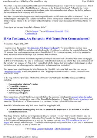 ukwebfocus-backup > A Backup of the ukwebfocus blog                                                    Page 35 of 616

 Who, then, is my main audience? Should I seek to treat the remote audience on par with the live audience? And if
 I do wish to do this, will it (should it) have any relevance to the design of the slides? Perhaps for the remote
 audience, there should be a greater emphasis placed on the informational content, whereas for the live audience
 the emphasis may be on engaging with the audience?

 And does a personal visual appearance for slides possibly make it difficult for the slides to be reused? For a
 number of years I have provided a Creative Commons licence for my slides, and have welcomed their reuse. But
 if they were less neutral in the appearance and contained less content, would this detract from their potential for
 reuse?

 Or are these just excuses for my lack of design skills!?

                             Filed in General | Tagged Slideshare | Permalink | Edit |
                             Comments (7)

 If Not Too Large, Are University Web Teams Poor Communicators?
 Wednesday, August 19th, 2009

 I recently posed the question “Are University Web Teams Too Large?“. The context to this question was a
 suspicion that the UK HE sector is lagging behind smaller US colleges in exploiting the potential of various Web
 2.0 services. And maybe organisations with well-established IT Service departments try to develop services in-
 house because of the relatively large Web team and Web developers.

 A response to this assertion would be to argue the diversity of services which University Web teams are engaged
 in. But do Web teams take the time to communicate within their institutions and inform their user communities of
 the work they are engaged in? And do they work effectively by sharing their approaches with their peers in other
 institutions, and learn from approaches taken in other higher educational institutions?

 This was an issue raised last year by Mike Nolan on the Edge Hill University Web team blog on a post on
 “Blogging web teams” in which he pointed out that “Blogging web teams are rare. I suspect you could count
 them on one hand“.

 In the blog post Mike provided a whole series of reasons why Web teams should be making use of blogs
 including:

     •   Communicating what you’re doing.
     •   Personal Development.
     •   Community Engagement.
     •   Practice what you preach.
     •   Networking with peers.

 Those suggestions, which I’d endorse, were made before the economic crisis began to seriously affect the higher
 educational sector. But in a recent issues of the Times Higher Education (6 August 209) I read a news item which
 states that “The University of Wolverhampton is to cut about 250 jobs – about 11% of its total staff“.

 So to Mike’s list of reasons why Web teams should be blogging I’d add:

     • To ensure that University policy makers are aware of the importance of the activities of the Web
       team to the institution.

 And if you still argue that you haven’t got time to blog, be warned – you may find yourself with more time on
 your hands than you bargained for! At least the Web Team for the Electronics and Computer Science department
 at the University of Southampton seem to have got the message – they set up a Web team blog at the start of
 August with a simple and clear remit: “This blog is aimed at people doing similar jobs to ours, and to members of
 our school so they can see a bit of what we do“.

                             Filed in Blog, General | | Permalink | Edit | Comments (0)



http://blogs.ukoln.ac.uk/ukwebfocus-backup/                                                                29/10/2009
 