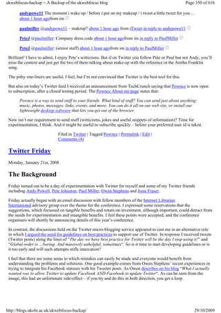 ukwebfocus-backup > A Backup of the ukwebfocus blog                                                       Page 350 of 616

       andypowe11 The moment i wake up / before i put on my makeup / i tweet a little tweet for you …
       about 1 hour agofrom im

       paulmiller @andypowe11 – makeup? about 1 hour ago from iTweet in reply to andypowe11

       PeteJ @paulmiller: Company dress code about 1 hour agofrom im in reply to PaulMiller

       PeteJ @paulmiller: (senior staff) about 1 hour agofrom im in reply to PaulMiller

 Brilliant! I have to admit, I enjoy Pete’s witticisms. But if on Twitter you follow Pete or Paul but not Andy, you’ll
 miss the context and just get the two of them talking about make-up with the reference ot the Aretha Franklin
 song.

 The pithy one-liners are useful, I feel, but I’m not convinced that Twitter is the best tool for this.

 But also on today’s Twitter feed I received an announcement from TechCrunch saying that Pownce is now open
 to subscription, after a closed testing period. The Pownce About me page states that:

       Pownce is a way to send stuff to your friends. What kind of stuff? You can send just about anything:
       music, photos, messages, links, events, and more. You can do it all on our web site, or install our
       lightweight desktop software that lets you get out of the browser.

 Now isn’t our requirement to send stuff (witticisms, jokes and useful snippets of information)? Time for
 experimentation, I think. And it might be useful to subscribe quickly – before your preferred user id is taken.

                              Filed in Twitter | Tagged Pownce | Permalink | Edit |
                              Comments (4)

 Twitter Friday
 Monday, January 21st, 2008

 The Background
 Friday turned out to be a day of experimentation with Twitter for myself and some of my Twitter friends
 including Andy Powell, Pete Johnston, Paul Miller, Owen Stephens and Josie Fraser.

 Friday actually began with an email discussion with fellow members of the Internet Librarian
 International advisory group over the theme for the conference. I expressed some reservations that the
 suggestions, which focussed on tangible benefits and return on investment, although important, could detract from
 the needs for experimentation and intangible benefits. I feel these points were accepted, and the conference
 organisers will shortly be announcing details of this year’s conference.

 In contrast, the discussions held on the Twitter micro-blogging service appeared to cast me in an alternative role
 in which I argued the need for guidelines on best practices to support use of Twitter. In response I received tweets
 (Twitter posts) along the lines of “The day we have best practice for Twitter will be the day I stop using it!” and
 “Global order is …boring. And massively unhelpful, sometimes“. So is it time to start developing guidelines or is
 it too early and will such attempts stifle innovation?

 I feel that there are some areas in which mistakes can easily be made and everyone would benefit from
 understanding the problems and solutions. One good example comes from Owen Stephens’ recent experiences in
 trying to integrate his Facebook statuses with his Tweeter posts. As Owen describes on his blog “What I actually
 wanted was to allow Twitter to update Facebook AND Facebook to update Twitter“. As can be seen from the
 image, this had an unfortunate side-effect – if you try and do this in both direction, you get a loop.




http://blogs.ukoln.ac.uk/ukwebfocus-backup/                                                                   29/10/2009
 