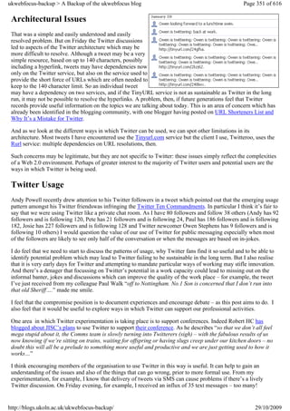 ukwebfocus-backup > A Backup of the ukwebfocus blog                                                      Page 351 of 616

 Architectural Issues
 That was a simple and easily understood and easily
 resolved problem. But on Friday the Twitter discussions
 led to aspects of the Twitter architecture which may be
 more difficult to resolve. Although a tweet may be a very
 simple resource, based on up to 140 characters, possibly
 including a hyperlink, tweets may have dependencies now
 only on the Twitter service, but also on the service used to
 provide the short force of URLs which are often needed to
 keep to the 140 character limit. So an individual tweet
 may have a dependency on two services, and if the TinyURL service is not as sustainable as Twitter in the long
 run, it may not be possible to resolve the hyperlinks. A problem, then, if future generations feel that Twitter
 records provide useful information on the topics we are talking about today. This is an area of concern which has
 already been identified in the blogging community, with one blogger having posted on URL Shorteners List and
 Why It’s a Mistake for Twitter.

 And as we look at the different ways in which Twitter can be used, we can spot other limitations in its
 architecture. Most tweets I have encountered use the Tinyurl.com service but the client I use, Twitteroo, uses the
 Rurl service: multiple dependencies on URL resolutions, then.

 Such concerns may be legitimate, but they are not specific to Twitter: these issues simply reflect the complexities
 of a Web 2.0 environment. Perhaps of greater interest to the majority of Twitter users and potential users are the
 ways in which Twitter is being used.

 Twitter Usage
 Andy Powell recently drew attention to his Twitter followers in a tweet which pointed out that the emerging usage
 pattern amongst his Twitter friendswas infringing the Twitter Ten Commandments. In particular I think it’s fair to
 say that we were using Twitter like a private chat room. As I have 80 followers and follow 38 others (Andy has 92
 followers and is following 120, Pete has 21 followers and is following 24, Paul has 186 followers and is following
 182, Josie has 227 followers and is following 128 and Twitter newcomer Owen Stephens has 9 followers and is
 following 10 others) I would question the value of our use of Twitter for public messaging especially when most
 of the followers are likely to see only half of the conversation or when the messages are based on in-jokes.

 I do feel that we need to start to discuss the patterns of usage, why Twitter fans find it so useful and to be able to
 identify potential problem which may lead to Twitter failing to be sustainable in the long term. But I also realise
 that it is very early days for Twitter and attempting to mandate particular ways of working may stifle innovation.
 And there’s a denager that focussing on Twitter’s potential in a work capacity could lead to missing out on the
 informal banter, jokes and discussions which can improve the quality of the work place – for example, the tweet
 I’ve just received from my colleague Paul Walk “off to Nottingham. No.1 Son is concerned that I don’t run into
 that old Sheriff….” made me smile.

 I feel that the compromise position is to document experiences and encourage debate – as this post aims to do. I
 also feel that it would be useful to explore ways in which Twitter can support our professional activities.

 One area in which Twitter experimentation is taking place is to support conferences. Indeed Robert HC has
 blogged about JISC’s plans to use Twitter to support their conference. As he describes “so that we don’t all feel
 mega stupid about it, the Comms team is slowly turning into Twitterers (sigh) – with the fabulous results of us
 now knowing if we’re sitting on trains, waiting for offspring or having slugs creep under our kitchen doors – no
 doubt this will all be a prelude to something more useful and productive and we are just getting used to how it
 works…”

 I think encouraging members of the organisation to use Twitter in this way is useful. It can help to gain an
 understanding of the issues and also of the things that can go wrong, prior to more formal use. From my
 experimentation, for example, I know that delivery of tweets via SMS can cause problems if there’s a lively
 Twitter discussion. On Friday evening, for example, I received an influx of 35 text messages – too many!


http://blogs.ukoln.ac.uk/ukwebfocus-backup/                                                                   29/10/2009
 