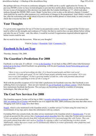 ukwebfocus-backup > A Backup of the ukwebfocus blog                                                   Page 352 of 616

 But perhaps delivery of tweets to conference delegates via SMS can be a useful application for Twitter. In
 previous IWMW events we have invited delegates to provide their mobile phone numbers on the booking form,
 for use in case of emergencies (this decision was made after the London bombings on 7/7, which took place
 midway through the IWMW 2005 event). Might Twitter have a role to play as the delivery channel, I wonder?
 And could this be used for other purposes (e.g. notification of changes to the programme). And I think it would be
 fun, after the welcoming talk which asked everyone to set their mobile phones to silent mode, to send a tweet to
 check that everyone has done so

 Your Thoughts
 I’ve given some suggestions for use of Twitter in one particular context. And I’ve suggested that Twitter users
 need to reflect on the strengths and weakness of Twitter, but that we need to have an open debate before rolling
 out rules for use of Twitter – and, like others, I would be worried if organisations required editorial approval
 before tweets could be sent.

 But we need to have the discussions. What are your thoughts?

                             Filed in Twitter | | Permalink | Edit | Comments (19)

 Facebook Is So Last Year
 Thursday, January 17th, 2008

 The Guardian’s Predictions For 2008
 Facebook is so last year. It’s official – it was in the Guardian. It was back in May (2007) when John Kirriemuir
 picked up on the buzz which Facebook was generating, with his post Facebook: Social Networking grows up?
 describing how

       “there is now a social networking site that: (1) is based around people and their real social
       networks’ (2) looks quite good’ (3) isn’t full of inane people spouting inane conversation’ (4) is very
       easy to use and configure’ (5) has a growing number of add-ons, some with potential educational
       uses and (6) is expanding in terms of who is using it“.

 Well with the possible exception of (3) I feel John’s predictions for Facebook were true. But Facebook is now
 suffering from over-exposure – there are now tutorials on use of Facebook in a library context, which illustrates
 how mainstream Facebook has become. The cool guys are becoming excited by a number of emerging
 technologies. But what are they?

 The Cool New Services For 2008
 The Guardian suggests Twitter will be big in 2008. I recently echoed this sentiment and I’ve also noticed that
 JISC are making use of Twitter and intend to use it to support the JISC 2008 conference (but note that other micro
 -blogging tools such as Jaiku have their fans).

 Dopplr, which is also mentioned in the Guardian article, is another service I’ve been using for some time, to
 record details of my trips and to share this information with my contacts.

 Excluding Web sites aimed at kids, the other service mentioned in the Guardian article is Seesmic.com. I’ve not
 yet got an account for this service, but a Techcrunch article describes how this video-like Twitter service service:
 “Users can upload video directly from their webcam and post it to a personal page like with Twitter. They can
 also grab content from other sites such as YouTube by copying a video’s url and placing it in their stream.
 Additionally, videos that users create can be automatically linked to in twitter (potentially other platforms) and
 uploaded to YouTube.”




http://blogs.ukoln.ac.uk/ukwebfocus-backup/                                                                29/10/2009
 