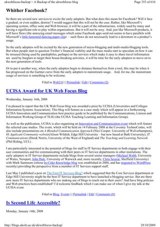 ukwebfocus-backup > A Backup of the ukwebfocus blog                                                     Page 353 of 616

 Whither Facebook?
 So there are several new services to excite the early adopters. But what does this mean for Facebook? Will it face
 a gradual, or even sudden, demise? I would suggest that this will not be the case. Rather, like Microsoft’s
 operating system, office suite and Web browser, it will be a part of the infrastructure, widely used by many and
 having a significant role to play within organisations. But it will not be sexy. And, just like Microsoft products, it
 will have flaws (the annoying email messages which some Facebook apps send out seems to have parallels with
 Microsoft’s little-lamented dancing paper clip) – such flaws do not necessarily lead to a downturn in a product’s
 usage.

 So the early adopters will be excited by the new generation of micro-blogging and multi-media blogging tools.
 But when people start to question Twitter’s financial viability and the mass media start to speculate on how it can
 be misused (being used by paedophiles, perhaps) or the services which make it easy to share travel information
 are used by burglars to target their house-breaking activities, it will be time for the early adopters to move on to
 the next generation of tools.

 Or to put it another way, when the early adopters begin to distance themselves from a tool, this may be when it
 has progressed on the Gartner curve from the early adopters to mainstream usage. And, for me, the mainstream
 usage of services is something to be welcome.

                              Filed in Web2.0 | | Permalink | Edit | Comments (2)

 UCISA Award for UK Web Focus Blog
 Wednesday, January 16th, 2008

 I’m pleased to report that the UK Web Focus blog was awarded a prize by UCISA (Universities and Colleges
 Information Systems Association). This blog will feature as a case study which will appear in a forthcoming
 UCISA Innovation and Communication best practice guide to be published by the Communications, Liaison and
 Information Working Group of TLIG (the UCISA Teaching Learning and Information Group).

 As well as the publication, UCISA is also organising an Innovation and Communication event which will feature
 the selected case studies. The event, which will be held on 14 February 2008 at the Coventry TechnoCentre, will
 also include presentations on A Blended Communication Approach (Nici Cooper, University of Wolverhampton),
 Hi Applicant Community website(Alison Wildish, Edge Hill University – but now based at Bath University), IT
 Communications (Derek Norris, University of the West of England) and The Teaching and Learning Network
 (Phil Riding, UCL) .

 I am particularly interested in the potential of blogs for staff in IT Service departments to both engage with their
 user communities and for communicating with their peers in IT Service departments in other institutions. The
 early adopters in IT Service departments include blogs from several senior managers (Michael Webb, University
 of Wales, Newport, John Dale, University of Warwick and, more recently, Chris Sexton, Sheffield University)
 with Mark Sammons (whose In-Cider Knowledge blog was established in 2004, and has migrated to WordPress
 recently) providing the perspective from a member of IT Services support staff.

 Last May I published a post on The First IT Services Blog? which suggested that the Core Services departtment at
 Edge Hill Univrersity might be the best IT Service department to have launched a blogging service. But are there
 now more IT Service departments who are making use of blogs to reach out to their users? And have blog policies
 and Web practices been established? I’d welcome feedback which I can make use of when I give my talk at the
 UCISA event.

                              Filed in Blog, Events | | Permalink | Edit | Comments (8)

 Is Second Life Accessible?
 Monday, January 14th, 2008



http://blogs.ukoln.ac.uk/ukwebfocus-backup/                                                                  29/10/2009
 