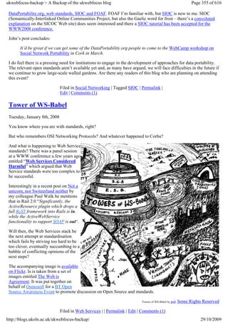 ukwebfocus-backup > A Backup of the ukwebfocus blog                                                           Page 355 of 616

 DataPortability.org, web standards, SIOC and FOAF. FOAF I’m familiar with, but SIOC is new to me. SIOC
 (Semantically-Interlinked Online Communities Project, but also the Gaelic word for frost – there’s a convoluted
 explanation on the SICOC Web site) does seem interested and there a SIOC tutorial has been accepted for the
 WWW2008 conference.

 John’s post concludes:

       It’d be great if we can get some of the DataPortability.org people to come to the WebCamp workshop on
       Social Network Portability in Cork in March.

 I do feel there is a pressing need for institutions to engage in the development of approaches for data portability.
 The relevant open standards aren’t available yet and, as many have argued, we will face difficulties in the future if
 we continue to grow large-scale walled gardens. Are there any readers of this blog who are planning on attending
 this event?

                              Filed in Social Networking | Tagged SIOC | Permalink |
                              Edit | Comments (1)

 Tower of WS-Babel
 Tuesday, January 8th, 2008

 You know where you are with standards, right?

 But who remembers OSI Networking Protocols? And whatever happened to Corba?

 And what is happening to Web Service
 standards? There was a panel session
 at a WWW conference a few years ago
 entitled “Web Services Considered
 Harmful” which argued that Web
 Service standards were too complex to
 be successful.

 Interestingly in a recent post on Not a
 unicorn, nor Switzerland neither by
 my colleague Paul Walk he mentions
 that in Rail 2.0 “Significantly, the
 ActiveResource plugin which drops a
 full ReST framework into Rails is in,
 while the ActiveWebService
 functionality to support SOAP is out“.

 Will then, the Web Services stack be
 the next attempt at standardisation
 which fails by striving too hard to be
 too clever, eventually succumbing to a
 babble of conflicting opinions of the
 next steps?

 The accompanying image is available
 on Flickr. Is is taken from a set of
 images entitled The Web is
 Agreement. It was put together on
 behalf of Osmosoft for a BT Open
 Source Awareness Event to promote discussion on Open Source and standards.

                                                                           Towers of WS-Babel by psd, Some   Rights Reserved

                              Filed in Web Services | | Permalink | Edit | Comments (1)
http://blogs.ukoln.ac.uk/ukwebfocus-backup/                                                                       29/10/2009
 