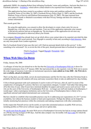 ukwebfocus-backup > A Backup of the ukwebfocus blog                                                   Page 357 of 616

 applauded, IMHO, for stopping Robert from infringing Facebooks’ terms and conditions. And note that there is a
 Facebook aplication – Friendscsv- which allows contact details to be exported from Facebook. Aparently:

       This application has been created in accordance with the terms and condition outlined in the
       Facebook Terms of Use (May 24, 2007), Facebook Privacy Policy (Sept 12, 2007), and the Facebook
       Platform Terms of Service and Platform Documentation (July 25, 2007). The data exported from
       your cadre of friends is obtained in accordance with their Privacy Settings and does not contain any
       contact information.

 That sounds good. But:

       By using this application, you consent to allow the developers to create a basic entry for you on
       bigsight.org, a site they also own and maintain. Your use of this application represents your consent
       to the privacy policies laid out on bigsight.org. The developers of this application do not store any
       information (encrypted or otherwise) about your friends.

 So a company (Bigsight) has already been set up which allows your contact data to be exported, provided the data
 is also uploaded to their social network. Now Bigsight is currently in beta and, according to their directory, there
 are only nine people from London registered.

 But if a Facebook friend of mine uses this tool, will I find my personal details held on this service? Is this
 something to be welcomed? Or, to revisit the title of this post, should personal data in Facebook be exportable?

                             Filed in Facebook | Tagged Bigsight | Permalink | Edit |
                             Comments (5)

 When Web Sites Go Down
 Friday, January 4th, 2008

 A colleague of mine has just alerted me to the fact that the University of Southampton Web site is down for
 scheduled maintenance from 2-4th January 2008. She had noticed this as she regularly visits the Web site to access
 the wide range of resources it provides on institutional repositories (note added on 4 Jan 2008 – the Web site is
 now available, ahead of schedule!).

 That’s no big deal, you may think, servers do need maintenance and the first few days after the Christmas break is
 probably the best time,with students still away and many researchers likely to take an additional few days holiday.

 I’d be in broad agreement with such sentiments (I used to work in IT Services, after all, and I’m aware of the
 complexities of managing IT systems). But have our expectations changed, I wonder? And rather than taking time
 off at this time of year, what if users have imminent deadline for papers and need to access such services? And
 who are the users of the University of Southampton Web site – no longer just staff and students at Southampton, I
 would argue’ rather at prestigious institutions such as the University of Southampton there is likely to be a
 significant national (and indeed international) user community.

 But how should we establish what reasonable practices may be in addressing user expectations of a 24×7 service
 availability, but without the business models to fund such requirements. Perhaps the debate can be helped by
 initially monitoring best practices within the community and making comparisons with other communities.

 In this respect the Netcraft service can be useful, as it provides automated analyses on public Web services,
 including profiles on Web server software usage and server uptime data.

 As can be seen from the graph, the main Web server at Southampton University has had an average uptime (based
 on a 90-day moving average) of 405 days. And this data compare very favourably with Sun’s data for which the
 equivalent figure is 34 days.




http://blogs.ukoln.ac.uk/ukwebfocus-backup/                                                                29/10/2009
 