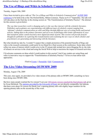 ukwebfocus-backup > A Backup of the ukwebfocus blog                                                    Page 36 of 616

 The Use of Blogs and Wikis in Scholarly Communication
 Tuesday, August 18th, 2009

 I have been invited to give a talk on “The Use of Blogs and Wikis in Scholarly Communication” ALPSP 2009
 conference to be held at the at the The Oxford Belfry, Milton Common, Thame on 9-11th September. The talk will
 will take place on the final day in the closing session on “The Transformation of Scholarly Practice”. The abstract
 for this session is given below:

     The way that researchers work is changing and so is the way they interact with the scholarly literature.
     Publishers and academics are experimenting with different types of scholarly content ranging from
     ‘informal’ scholarly communication on wikis and blogs through different ways of writing books and journal
     articles, linking data to the primary literature and on to new technologies that render information in ways
     that transform online content beyond a mere digital facsimile of print. This session will provide food for
     thought for publishers by exploring this transformation and examining the new ways in which scholars and
     practitioners are generating and interacting with the literature.

 But what should my take be, I wonder? I suspect that a simple promotion of the potential benefits of blogs and
 wikis in the research community could easily be too bland for a final session at the conference. Some ideas which
 reflect my areas of interest which I could cover in the 25 minute talk include how micro-blogging fits in; the risks
 of reliance on services in the cloud and using the Social Web to help to maximise the impact of research activities.

 I’d welcome comments on ideas which I could explore in this session? And if any readers are using blogs and
 wikis in innovative ways to support the “Transformation of Scholarly Practice” I’d love to hear about such
 approaches.

                             Filed in Events | | Permalink | Edit | Comments (0)

 The Live Video Streaming Of IWMW 2009
 Monday, August 17th, 2009

 This year, once again, we provided a live video stream of the plenary talks at IWMW 2009, something we have
 been doing since IWMW 2006.

 But how many people watched the live stream? Last year 160 remote viewers watched the final plenary talk given
 by Ewan McIntosh. The statistics provided by the University of Essex are not directly comparable, but indicate
 that there were about 50 viewers for Derek Law’s opening plenary talk with slightly larger numbers for the
 opening plenary talks on the second day of the event.




http://blogs.ukoln.ac.uk/ukwebfocus-backup/                                                               29/10/2009
 