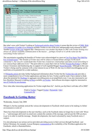 ukwebfocus-backup > A Backup of the ukwebfocus blog                                                   Page 360 of 616




 But what’s new with Twitter? Looking at Techcrunch articles about Twitter it seems that the review of 2008: Web
 2.0 Companies I Couldn’t Live Without includes Twitter as one of the new indispensable tools released in 2007.
 Another review of the year suggests that “Omnipresence was another big theme in 2007 with Twitter brining (sic)
 always on, always available communication to the masses … perhaps overall we’re all the richer for the
 networking Twitter delivers“.

 The uncertainties regarding the benefits of Twitter were acknowledged in a post on Can You Spare The Odd Pea
 For A Good Cause? “The benefits of Twitter may still be subject to heated debate amongst TechCrunch
 commenter’s, but very few would doubt that Twitter has created new relationships and taken social networking to
 new (and perhaps different) levels.” The post refers to a cause that’s hot on Twitter (Frozen Pea Friday): a Breast
 Cancer Awareness and fundraising day in support of well regarded blogger Susan Reynolds. Although in this case
 Twitter is being used by someone with a clear interest in use of Web 2.0, the way in which microblogging can be
 used hints at its potential for a wider audience.

 A Wikipedia article provides further background information about Twitter but the Twitter-fan wiki provides a
 more comprehensive list of Twitter applications and ideas for how Twitter could be used. I have started to think
 about the potential for Hashtags to aggregate microblog posts at an (amplified) event. I was also interested to see
 how Brooklyn Museum is making its blog available via Twitter. And software developers might be interested in
 use of Twitter by non-humans.

 Now what other interesting applications for Twitter might there be? And do you feel that it will take off in 2008?

                             Filed in Twitter | Tagged Twitter | Permalink | Edit |
                             Comments (8)

 Facebook Is Getting Better
 Wednesday, January 2nd, 2008

 Whisper it, but has anybody noticed the various developments to Facebook which seems to be making it a better
 environment to work in?

 There have been developments to the user interface, such as the Facebook status no longer has to start with “Brian
 is …” and messages delivered via email now contain the contents of the message, and not just the URI you have
 to go to in order to read the message. Simple developments, but much welcomed by many Facebook users, I
 suspect.

 It is also pleasing to see serious service providers providing access to their services through Facebook - just
 before Christmas, for example, Lorcan Dempsey commented on the availability of the Worldcat application for
 Facebook, which is illustrated below.

http://blogs.ukoln.ac.uk/ukwebfocus-backup/                                                                29/10/2009
 