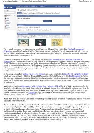 ukwebfocus-backup > A Backup of the ukwebfocus blog                                                 Page 361 of 616




 The research community is also engaging with Facebook. I have recently joined the Facebook: Academic
 Research group which describes itself as “A group for anyone conducting (or interested in) academic research
 into Facebook. This includes sociologists, computer scientists, psychologists, information scientists, computer
 scientists, educators, philosophers, etc.”

 I also noticed recently that several of my friends had joined The Semantic Web – Benefits, Education &
 Outreachgroup. I must admit that I was very pleased to see the pragmatic approach which is being taken by many
 of the Semantic Web evangelists in this group. One message addressed the question “Why create a facebook
 group to discuss the semantic web?“ by suggesting ”for the same reason tv shows are advertised on radio and tv
 schedules are listed in newspapers and magazines. You have to reach out to people where they are if you want to
 bring them somewhere new.”

 In this group a thread on Getting FaceBook to open up provided a link to the Facebook Foaf Generator software
 which has been written by Mathew Rowe, a PhD student at Sheffield University. The Foaf Generator is “a tool
 that generates a Foaf file from your Facebook profile, compiled from the information that Facebook has stored
 about you. It also includes details about your friends, along with geographical placement of your current location
 or hometown“.

 As someone who has written a paper which explored the potential of FOAF back in 2004 I was intrigued by the
 possibility of making my Facebook data available as a FOAF file and then using a FOAF application to view the
 data. So I installed the application and created a FOAF file of my Facebook contacts. I explored several FOAF
 viewers before deciding that the Tabulator widget for the Opera Web browser seemed to provide the richest
 interface, and a screen shot of this is shown.

 What, then, does this show? Well it does seem to be possible to extract data from Facebook and make it available
 for use by other applications.

 Has the problem of data being trapped within Facebook now been solved? I don’t think so – remember that this is
 an experimental prototype developed by a PhD student, so there can be no guarantee of the quality of the service
 or that it will be available on a long term basis. And one simple experiment isn’t enough to explore how
 sophisticated (or not) the data export capabilities are. Perhaps more interestingly, though, are the ethics of
 exporting personal data to other applications. The data I have received from my friends (their photos, contact
 details, interests, etc.) has only been made available once we have mutually accepted friendship invitations.
 Wouldn’t making a FOAF file of such data openly available infringe the implied privacy settings? Or to put it
 another way, although Facebook may be improving, could it become too open?




http://blogs.ukoln.ac.uk/ukwebfocus-backup/                                                              29/10/2009
 