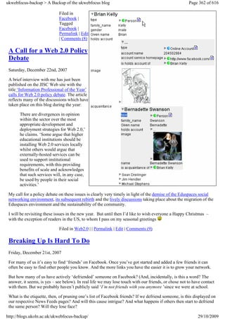 ukwebfocus-backup > A Backup of the ukwebfocus blog                                                   Page 362 of 616

                             Filed in
                             Facebook |
                             Tagged
                             Facebook |
                             Permalink | Edit
                             | Comments (8)

 A Call for a Web 2.0 Policy
 Debate
 Saturday, December 22nd, 2007

 A brief interview with me has just been
 published on the JISC Web site with the
 title ‘Information Professional of the Year’
 calls for Web 2.0 policy debate. The article
 reflects many of the discussions which have
 taken place on this blog during the year:

       There are divergences in opinion
       within the sector over the most
       appropriate development and
       deployment strategies for Web 2.0,’
       he claims. ‘Some argue that higher
       educational institutions should be
       installing Web 2.0 services locally
       whilst others would argue that
       externally-hosted services can be
       used to support institutional
       requirements, with this providing
       benefits of scale and acknowledges
       that such services will, in any case,
       be used by people in their social
       activities.’

 My call for a policy debate on these issues is clearly very timely in light of the demise of the Eduspaces social
 networking environment, its subsequent rebirth and the lively discussions taking place about the migration of the
 Eduspaces environment and the sustainability of the community.

 I will be revisiting these issues in the new year. But until then I’d like to wish everyone a Happy Christmas –
 with the exception of readers in the US, to whom I pass on my seasonal greetings

                             Filed in Web2.0 | | Permalink | Edit | Comments (9)

 Breaking Up Is Hard To Do
 Friday, December 21st, 2007

 For many of us it’s easy to find ‘friends’ on Facebook. Once you’ve got started and added a few friends it can
 often be easy to find other people you know. And the more links you have the easier it is to grow your network.

 But how many of us have actively ‘defriended’ someone on Facebook? (And, incidentally, is this a word? The
 answer, it seems, is yes – see below). In real life we may lose touch with our friends, or chose not to have contact
 with them. But we probably haven’t publicly said ‘I’m not friends with you anymore ’since we were at school.

 What is the etiquette, then, of pruning one’s list of Facebook friends? If we defriend someone, is this displayed on
 our respective News Feeds pages? And will this cause intrigue? And what happens if others then start to defriend
 the same person? Will they lose face?

http://blogs.ukoln.ac.uk/ukwebfocus-backup/                                                                29/10/2009
 