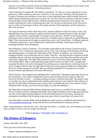 ukwebfocus-backup > A Backup of the ukwebfocus blog                                                    Page 364 of 616

       Licence in ways that ensured its fitness for international purpose whilst aligning it more closely to the
       phrasing of Creative Commons’ overarching protocol.

       Talis Technology Evangelist Dr. Paul Miller commented, “At Talis we’ve been arguing for a more
       permissive culture around use and reuse of data for a very long time. Working with our partners at
       Creative Commons and elsewhere we now have a clear framework upon which to build, and in our
       Public Domain Dedication and Licence we have the very first licence to conform to that new Science
       Commons Open Access Data Protocol. With this announcement we provide a tool to those who
       already understand the value of unlocking their data. We can also use discussion of this first tool to
       carry a wider set of messages to those who remain unaware of the importance of data licensing to
       their own activities.”

       The legal environment within which data exist is radically different to that for creative works, and
       although there have been attempts to apply existing Creative Commons licenses to data, the legal
       validity of those efforts is questionable. In Europe we have Directive 96/9/EC of the European
       Parliament, and its various expressions in the laws of member states to define the so-called Database
       Right. These protections do not apply in jurisdictions such as the United States. A different approach
       is therefore required if we are to facilitate the widespread availability of data upon which the
       emerging Semantic Web will depend.

       John Wilbanks, Creative Commons’ Vice President responsible for the Science Commons project,
       commented “For a commercial organisation such as Talis, with a heritage in the business of creating
       and managing data, to recognise the importance of the ‘freedom to integrate’ says much about
       changing attitudes to the ownership and use of data. That they went beyond this recognition and did
       something about it with their licensing and advocacy work says much about them and the team with
       which they collaborated. The Open Data Commons Licence is the fruit of that collaboration. Both
       CC0 and the ODCL offer a sound legal basis upon which creators can follow Talis’ example and
       recognise that there is far more to be gained by enabling access to data than by continuing to lock it
       away. Uniquely built for data, the Open Data Commons Licence approach furthermore implements
       the norms of data sharing for scientific data, providing the guidance for scientists to act as good
       citizens without exposing them to lawsuits and lawyers.”

       Jordan Hatcher, who completed the redrafting effort, commented, “Building an open data licence for
       the community is very much a collaborative process and we need everyone’s input to make the
       licence be the best it can be — including meeting everyone’s needs for open data. The project’s goal
       is to produce an easy to understand licence and that means having it user tested just like software. In
       the end, the Open Data Commons licence will provide a workable and easy to use solution for data
       integration that will take care of the relevant rights over data and databases.”

       The Open Data Commons Public Domain Dedication and Licence is available for use from today.
       We are working with the Cambridge-based Open Knowledge Foundation in the expectation that they
       can take on the support and development of this and related licenses in the future, ensuring true
       community ownership of the licensing cornerstone upon which so much data will come to rely.

       The Open Data Commons Public Domain Dedication and Licence is available for download from
       www.opendatacommons.org, along with the first set of documented Community Norms.

 Many congratulations to Talis for this work. Now that the licence is available, let’s start making use of it and
 share our data as well as our text, images and software.

                             Filed in openness | | Permalink | Edit | Comments (2)

 The Demise of Eduspaces
 Sunday, December 16th, 2007

 I have just received the following email:

       Subject: Important EduSpaces news

http://blogs.ukoln.ac.uk/ukwebfocus-backup/                                                                 29/10/2009
 