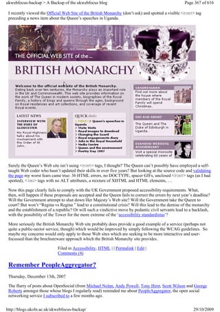 ukwebfocus-backup > A Backup of the ukwebfocus blog                                                   Page 367 of 616

 I recently viewed the Official Web Site of the British Monarchy (don’t ask) and spotted a visible <FONT> tag
 preceding a news item about the Queen’s speeches in Uganda.




 Surely the Queen’s Web site isn’t using <FONT> tags, I thought? The Queen can’t possibly have employed a self-
 taught Web coder who hasn’t updated their skills in over five years? But looking at the source code and validating
 the page my worst fears came true: 36 HTML errors, no DOCTYPE, spacer GIFs, unclosed <FONT> tags (as I had
 spotted), <IMG> tags with no ALT attributes, a mixture of XHTML and HTML elements, …

 Now this page clearly fails to comply with the UK Government proposed accessibility requirements. What,
 then, will happen if these proposals are accepted and the Queen fails to correct the errors by next year’s deadline?
 Will the Government attempt to shut down Her Majesty’s Web site? Will the Government take the Queen to
 court? But won’t “Regina vs Regina ” lead to a constitutional crisis? Will this lead to the demise of the monarchy
 and the establishment of a republic? Or will such a vindictive move by pedantic civil servants lead to a backlash,
 with the possibility of the Tower for the more extreme of the ‘accessibility standardistas‘?

 More seriously the British Monarchy Web site probably does provide a good example of a service (perhaps not
 quite a public-sector service, though) which would be improved by simply following the WCAG guidelines. So
 maybe my concerns would only apply to those Web sites which are seeking to be more interactive and user-
 focussed than the brochureware approach which the British Monarchy site provides.

                             Filed in Accessibility, HTML | | Permalink | Edit |
                             Comments (4)

 Remember PeopleAggregator?
 Thursday, December 13th, 2007

 The flurry of posts about OpenSocial (from Michael Nolan, Andy Powell, Tony Hirst, Scott Wilson and George
 Roberts amongst those whose blogs I regularly read) reminded me about PeopleAggregator, the open social
 networking service I subscribed to a few months ago.


http://blogs.ukoln.ac.uk/ukwebfocus-backup/                                                                29/10/2009
 