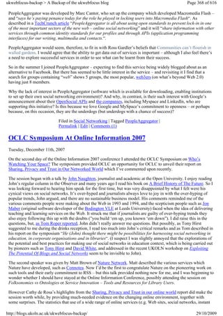 ukwebfocus-backup > A Backup of the ukwebfocus blog                                                      Page 368 of 616

 PeopleAggregator was developed by Marc Cantor, who set up the company which developed Macromedia Flash –
 and “says he’s paying penance today for the role he played in locking users into Macromedia Flash“. As
 described in a TechCrunch article “PeopleAggregator is all about using open standards to prevent lock-in in one
 of the most important sectors of the new web – online social networking” and it will “share information with other
 services through common identity standards for our profiles and through APIs (application programming
 interfaces) for our writing, multimedia and contacts.“.

 PeopleAggregator would seem, therefore, to fit in with Ross Gardler’s beliefs that Communities can’t flourish in
 walled gardens. I would agree that the ability to get data out of services is important – although I also feel there’s
 a need to explore successful services in order to see what can be learnt from their success.

 So in the summer I joined PeopleAggregator – expecting to find this service being widely blogged about as an
 alternative to Facebook. But there has seemed to be little interest in the service – and revisiting it I find that a
 search for groups containing “web” shows 5 groups, the most popular, web3ers (on what’s beyond Web 2.0)
 having just 8 members.

 Why the lack of interest in PeopleAggregator (software which is available for downloading, enabling institutions
 to set up their own social networking environment)? And why, in contrast, is their such interest with Google’s
 announcement about their OpenSocial APIs and the companies, including Myspace and LinkedIn, who are
 supporting this initiative? Is this because we love Google and MySpace’s commitment to openness – or perhaps
 because, on this occasion, they are the underdogs (but underdogs with a chance of success)?

                              Filed in Social Networking | Tagged PeopleAggregator |
                              Permalink | Edit | Comments (1)

 OCLC Symposium At Online Information 2007
 Tuesday, December 11th, 2007

 On the second day of the Online Information 2007 conference I attended the OCLC Symposium on Who’s
 Watching Your Space? The symposium provided OCLC an opportunity for OCLC to unveil their report on
 Sharing, Privacy and Trust in Our Networked World which I’ve commented upon recently.

 The session began with a talk by John Naughton, journalist and academic at the Open University. I enjoy reading
 John’s regular column in the Observer and many years ago I read his book on A Brief History of The Future. So I
 was looking forward to hearing him speak for the first time, but was very disappointed by what I felt were his
 cynical views on social networks. It’s over-hyped and journalists always love to joy in with the over-hyping of
 popular trends, John argued, and there are no sustainable business model. His comments reminded me of the
 various comments people were making about the Web in 1993 and 1994, and the scepticism people such as Jon
 Maber (original software developer of the Bodington VLE at Leeds University) faced when the idea of delivering
 teaching and learning services on the Web. It struck me that if journalists are guilty of over-hyping trends they
 also enjoy following this up with the doubts (”you build ‘em up, you known ‘em down”). I did raise this in the
 questions, but, as Tom Roper reported, John didn’t really answer me questions. But possibly, as Tony Hirst
 suggested to me during the drinks reception, I read too much into John’s critical remarks and as Tom described in
 his report on the symposium “He (John) thought there might be possibilities for harnessing social networking in
 education, in corporate organisations and in libraries“. (I suspect I was slightly annoyed that the explorations of
 the potential and best practices for making use of social networks in education context, which is being carried out
 by pioneers such as Tony Hirst and David White, and addressed in the recent UKOLN workshop on Exploiting
 The Potential Of Blogs and Social Networks seem to be invisible to John).

 The second speaker was given by Matt Brown of Nature Network. Matt described the various services which
 Nature have developed, such as Connotea. Now I’d be the first to congratulate Nature on the pioneering work on
 such tools and their early commitment to RSS – but this talk provided nothing new for me, and I was beginning to
 wonder whether I should have stayed at the Online Information Conference, possibly attending the session on
 Folksonomies vs Ontologies or Service Innovation – Tools and Resources for Library Users.

 However Cathy de Rosa’s highlights from the Sharing, Privacy and Trust in our online world report did make the
 session worth while, by providing much-needed evidence on the changing online environment, together with
 some surprises. The statistics that use of a wide range of online services (e.g. Web sites, social networks, instant

http://blogs.ukoln.ac.uk/ukwebfocus-backup/                                                                   29/10/2009
 
