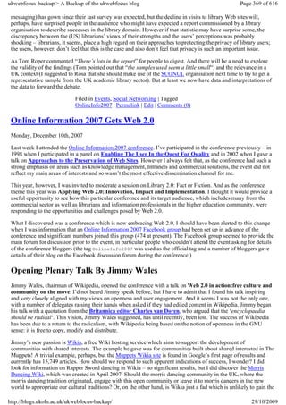 ukwebfocus-backup > A Backup of the ukwebfocus blog                                                    Page 369 of 616

 messaging) has gown since their last survey was expected, but the decline in visits to library Web sites will,
 perhaps, have surprised people in the audience who might have expected a report commissioned by a library
 organisation to describe successes in the library domain. However if that statistic may have surprise some, the
 discrepancy between the (US) librarians’ views of their strengths and the users’ perceptions was probably
 shocking – librarians, it seems, place a high regard on their approaches to protecting the privacy of library users;
 the users, however, don’t feel that this is the case and also don’t feel that privacy is such an important issue.

 As Tom Roper commented “There’s lots in the report” for people to digest. And there will be a need to explore
 the validity of the findings (Tom pointed out that “the samples used seem a little small“) and the relevance in a
 UK context (I suggested to Rosa that she should make use of the SCONUL organisation next time to try to get a
 representative sample from the UK academic library sector). But at least we now have data and interpretations of
 the data to forward the debate.

                             Filed in Events, Social Networking | Tagged
                             OnlineInfo2007 | Permalink | Edit | Comments (0)

 Online Information 2007 Gets Web 2.0
 Monday, December 10th, 2007

 Last week I attended the Online Information 2007 conference. I’ve participated in the conference previously – in
 1998 when I participated in a panel on Enabling The User In the Quest For Quality and in 2002 when I gave a
 talk on Approaches to the Preservation of Web Sites. However I always felt that, as the conference had such a
 strong emphasis on areas such as knowledge management, Intranets and commercial solutions, the event did not
 reflect my main areas of interests and so wasn’t the most effective dissemination channel for me.

 This year, however, I was invited to moderate a session on Library 2.0: Fact or Fiction. And as the conference
 theme this year was Applying Web 2.0: Innovation, Impact and Implementation. I thought it would provide a
 useful opportunity to see how this particular conference and its target audience, which includes many from the
 commercial sector as well as librarians and information professionals in the higher education community, were
 responding to the opportunities and challenges posed by Web 2.0.

 What I discovered was a conference which is now embracing Web 2.0. I should have been alerted to this change
 when I was information that an Online Information 2007 Facebook group had been set up in advance of the
 conference and significant numbers joined this group (474 at present). The Facebook group seemed to provide the
 main forum for discussion prior to the event, in particular people who couldn’t attend the event asking for details
 of the conference bloggers (the tag OnlineInfo2007 was used as the official tag and a number of bloggers gave
 details of their blog on the Facebook discussion forum during the conference.)

 Opening Plenary Talk By Jimmy Wales
 Jimmy Wales, chairman of Wikipedia, opened the conference with a talk on Web 2.0 in action:free culture and
 community on the move. I’d not heard Jimmy speak before, but I have to admit that I found his talk inspiring
 and very closely aligned with my views on openness and user engagement. And it seems I was not the only one,
 with a number of delegates raising their hands when asked if they had edited content in Wikipedia. Jimmy began
 his talk with a quotation from the Britannica editor Charles van Doren, who argued that the ‘encyclopaedia
 should be radical‘. This vision, Jimmy Wales suggested, has until recently, been lost. The success of Wikipedia
 has been due to a return to the radicalism, with Wikipedia being based on the notion of openness in the GNU
 sense: it is free to copy, modify and distribute.

 Jimmy’s new passion is Wikia, a free Wiki hosting service which aims to support the development of
 communities with shared interests. The example he gave was for communities built about shared interested in The
 Muppets! A trivial example, perhaps, but the Muppets Wikia site is found in Google’s first page of results and
 currently has 15,749 articles. How should we respond to such apparent indications of success, I wonder? I did
 look for information on Rapper Sword dancing in Wikia – no significant results, but I did discover the Morris
 Dancing Wiki, which was created in April 2007. Should the morris dancing community in the UK, where the
 morris dancing tradition originated, engage with this open community or leave it to morris dancers in the new
 world to appropriate our cultural traditions? Or, on the other hand, is Wikia just a fad which is unlikely to gain the

http://blogs.ukoln.ac.uk/ukwebfocus-backup/                                                                 29/10/2009
 