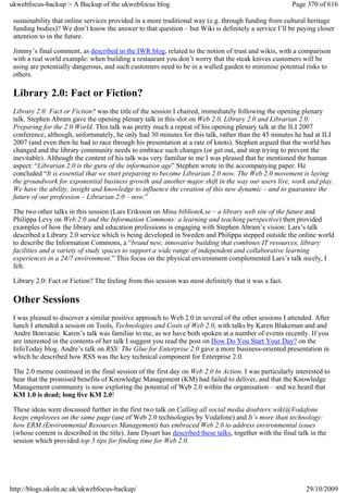 ukwebfocus-backup > A Backup of the ukwebfocus blog                                                      Page 370 of 616

 sustainability that online services provided in a more traditional way (e.g. through funding from cultural heritage
 funding bodies)? We don’t know the answer to that question – but Wiki is definitely a service I’ll be paying closer
 attention to in the future.

 Jimmy’s final comment, as described in the IWR blog, related to the notion of trust and wikis, with a comparison
 with a real world example: when building a restaurant you don’t worry that the steak knives customers will be
 using are potentially dangerous, and such customers need to be in a walled garden to minimise potential risks to
 others.

 Library 2.0: Fact or Fiction?
 Library 2.0: Fact or Fiction? was the title of the session I chaired, immediately following the opening plenary
 talk. Stephen Abram gave the opening plenary talk in this slot on Web 2.0, Library 2.0 and Librarian 2.0:
 Preparing for the 2.0 World. This talk was pretty much a repeat of his opening plenary talk at the ILI 2007
 conference, although, unfortunately, he only had 30 minutes for this talk, rather than the 45 minutes he had at ILI
 2007 (and even then he had to race through his presentation at a rate of knots). Stephen argued that the world has
 changed and the library community needs to embrace such changes (or get out, and stop trying to prevent the
 inevitable). Although the content of his talk was very familiar to me I was pleased that he mentioned the human
 aspect: “Librarian 2.0 is the guru of the information age” Stephen wrote in the accompanying paper. He
 concluded “It is essential that we start preparing to become Librarian 2.0 now. The Web 2.0 movement is laying
 the groundwork for exponential business growth and another major shift in the way our users live, work and play.
 We have the ability, insight and knowledge to influence the creation of this new dynamic – and to guarantee the
 future of our profession – Librarian 2.0 – now.”

 The two other talks in this session (Lars Eriksson on Mina bibliotek.se – a library web site of the future and
 Philippa Levy on Web 2.0 and the Information Commons: a learning and teaching perspective) then provided
 examples of how the library and education professions is engaging with Stephen Abram’s vision: Lars’s talk
 described a Library 2.0 service which is being developed in Sweden and Philippa stepped outside the online world
 to describe the Information Commons, a “brand new, innovative building that combines IT resources, library
 facilities and a variety of study spaces to support a wide range of independent and collaborative learning
 experiences in a 24/7 environment.” This focus on the physical environment complemented Lars’s talk nicely, I
 felt.

 Library 2.0: Fact or Fiction? The feeling from this session was most definitely that it was a fact.

 Other Sessions
 I was pleased to discover a similar positive approach to Web 2.0 in several of the other sessions I attended. After
 lunch I attended a session on Tools, Technologies and Costs of Web 2.0, with talks by Karen Blakeman and and
 Andre Bonvanie. Karen’s talk was familiar to me, as we have both spoken at a number of events recently. If you
 are interested in the contents of her talk I suggest you read the post on How Do You Start Your Day? on the
 InfoToday blog. Andre’s talk on RSS: The Glue for Enterprise 2.0 gave a more business-oriented presentation in
 which he described how RSS was the key technical component for Enterprise 2.0.

 The 2.0 meme continued in the final session of the first day on Web 2.0 In Action. I was particularly interested to
 hear that the promised benefits of Knowledge Management (KM) had failed to deliver, and that the Knowledge
 Management community is now exploring the potential of Web 2.0 within the organisation – and we heard that
 KM 1.0 is dead; long live KM 2.0!

 These ideas were discussed further in the first two talk on Calling all social media doubters:wiki@Vodafone
 keeps employees on the same page (use of Web 2.0 technologies by Vodafone) and It’s more than technology:
 how ERM (Environmental Resources Management) has embraced Web 2.0 to address environmental issues
 (whose content is described in the title). Jane Dysart has described these talks, together with the final talk in the
 session which provided top 5 tips for finding time for Web 2.0.




http://blogs.ukoln.ac.uk/ukwebfocus-backup/                                                                   29/10/2009
 