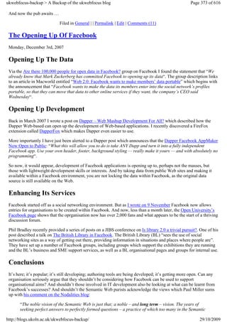 ukwebfocus-backup > A Backup of the ukwebfocus blog                                                    Page 373 of 616

 And now the pub awaits …

                             Filed in General | | Permalink | Edit | Comments (11)

 The Opening Up Of Facebook
 Monday, December 3rd, 2007

 Opening Up The Data
 Via the Are there 100,000 people for open data in Facebook? group on Facebook I found the statement that “We
 already know that Mark Zuckerberg has committed Facebook to opening up its data“. The group description links
 to an article in Macworld entitled “Web 2.0: Facebook wants to make members’ data portable” which begins with
 the announcement that “Facebook wants to make the data its members enter into the social network’s profiles
 portable, so that they can move that data to other online services if they want, the company’s CEO said
 Wednesday“.

 Opening Up Development
 Back in March 2007 I wrote a post on Dapper – Web Mashup Development For All? which described how the
 Dapper Web-based can open up the development of Web-based applications. I recently discovered a FireFox
 extension called DapperFox which makes Dapper even easier to use.

 More importantly I have just been alerted to a Dapper post which announces that the Dapper Facebook AppMaker
 Now Open to Public: “What this will allow you to do is take ANY Dapp and turn it into a fully independent
 Facebook app. Use your own header, footer, background styling — really make it yours — and with absolutely no
 programming“.

 So now, it would appear, development of Facebook applications is opening up to, perhaps not the masses, but
 those with lightweight development skills or interests. And by taking data from public Web sites and making it
 available within a Facebook environment, you are not locking the data within Facebook, as the original data
 source is still available on the Web.

 Enhancing Its Services
 Facebook started off as a social networking environment. But as I wrote on 9 November Facebook now allows
 entries for organisations to be created within Facebook. And now, less than a month later, the Open University’s
 Facebook page shows that the oprganisation now has over 2,000 fans and what appears to be the start of a thriving
 discussion forum.

 Phil Bradley recently provided a series of posts on a JIBS conference on Is library 2.0 a trivial pursuit?. One of his
 post described a talk on The British Library in Facebook. The British Library (BL) “sees the use of social
 networking sites as a way of getting out there, providing information in situations and places where people are”.
 They have set up a number of Facebook groups, including groups which support the exhibitions they are running
 and the BL’s business and SME support services, as well as a BL organisational pages and groups for internal use.

 Conclusions
 It’s here; it’s popular; it’s still developing; authoring tools are being developed; it’s getting more open. Can any
 organisation seriously argue that they shouldn’t be considering how Facebook can be used to support
 organisational aims? And shouldn’t those involved in IT development also be looking at what can be learnt from
 Facebook’s successes? And shouldn’t the Semantic Web purists acknowledge the views which Paul Miller sums
 up with his comment on the Nodalities blog:

       “The noble vision of the Semantic Web is just that; a noble – and long term – vision. The years of
       seeking perfect answers to perfectly formed questions – a practice of which too many in the Semantic

http://blogs.ukoln.ac.uk/ukwebfocus-backup/                                                                 29/10/2009
 