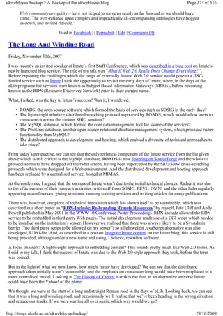 ukwebfocus-backup > A Backup of the ukwebfocus blog                                                     Page 374 of 616

       Web community are guilty – have not helped to move us nearly as far forward as we should have
       come. The over-reliance upon complex and impractically all-encompassing ontologies have bogged
       us down, and invited ridicule.”

                              Filed in Facebook | | Permalink | Edit | Comments (4)

 The Long And Winding Road
 Friday, November 30th, 2007

 I was recently an invited speaker at Intute’s first Staff Conference, which was described in a blog post on Intute’s
 newly launched blog service. The title of my talk was “What If Web 2.0 Really Does Change Everything?“.
 Before exploring the challenges which the range of externally hosted Web 2.0 service would pose to a JISC-
 funded service such as Intute I took the opportunity to revisit the early days of Intute, when, in the days of the
 eLib programe the services were known as Subject Based Information Gateways (SBIGs), before becoming
 known as the RDN (Resource Discovery Network) prior to their current name.

 What, I asked, was the key to Intute’s success? Was it, I wondered:

     • ROADS: the open source software which formed the basis of services such as SOSIG in the early days?
     • The lightweight whois++ distributed searching protocol supported by ROADS, which would allow users to
       cross-search across the various SBIG services?
     • The MySQL database, which formed the core data management tool for ssome of the services?
     • The PostGres database, another open source relational database management system, which provided richer
       functionality than MySQL?
     • The distributed approach to development and hosting, which enabled a diversity of technical approaches to
       take place?

 From today’s perspective, we can see that the only technical component of the Intute service from the list given
 above which is still critical is the MySQL database. ROADS is now festering on SourceForge and the whois++
 protocol seems to have dropped off the radar screen, having been superceded by the SRU/SRW cross-searching
 protocols which were designed for a Web environment. And the distributed development and hosting approach
 has been replaced by a centralised service, hosted at MIMAS.

 At the conference I argued that the success of Intute wasn’t due to the initial technical choices. Rather it was due
 to the effectiveness of their outreach activities, with staff from SOSIG, EEVL, OMNI and the other hubs regularly
 appearing at conferences, giving seminars, running training sessions and writing articles for many publications.

 There was, however, one piece of technical innovation which has shown itself to be sustainable, which was
 described in a short paper on “RDN-Include: Re-branding Remote Resources” by myself, Pete Cliff and Andy
 Powell published in May 2001 in the WWW 10 Conference Poster Proceedings. RDN-include allowed the RDN
 service to be embedded in third party Web pages. The initial development made use of a CGI script which needed
 to be installed on the institution’s server. However we realised that there was always likely to be a SysAdmin
 barrier (”no third party script to be allowed on my server”) so a lightweight JavaScript alternative was also
 developed, RDNi-lite. And, as described in a post on Integrate Intute content on the Intute blog, this service is still
 being provided, although under a new name and using, I believe, rewritten software.

 A focus on users? A lightweight approach to embedding content? This sounds pretty much like Web 2.0 to me. As
 I said in my talk, I think the success of Intute was due to the Web 2.0-style approach they took, before the term
 was coined.

 But in the light of what we now know, how might Intute have developed? We can see that the distributed
 approach taken initially wasn’t sustainable, and the emphasis on cross-searching would have been misplaced in a
 more centralised model. Looking at The History of Yahoo! it strikes me that, in an alternative universe Intute
 could have been the Yahoo! of the planet.

 We thought we were at the start of a long and straight Roman road in the days of eLib. Looking back, we can see
 that it was a long and winding road, and occasionally we’ll realise that we’ve been heading in the wrong direction
 and retrace our tracks. If we were starting all over again, which way would we go?

http://blogs.ukoln.ac.uk/ukwebfocus-backup/                                                                  29/10/2009
 