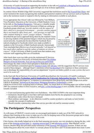 ukwebfocus-backup > A Backup of the ukwebfocus blog                                                   Page 376 of 616

 (University of Leeds) focussed on supporting the teachers in her talk on Leedsfeed: a Blogging Service based on
 the Open Source Elgg Application, again through use of an in-house application.

 In contrast Alison Wildish (Edge Hill University) suggested that institutions need to Put Yourself Out There- and
 at her institution this means recognising that students (and potential students) will use services such as Facebook,
 and so the institution needs to respond to this by making its information available in such places.

 It was appropriate that Alison’s talk was followed by Tom Milburn,
 Vice-President, Education at the University of Bath Students Union.
 In his talk on The Student Perspective. Tom gave a valuable insight
 into ways in which students at the University of Bath are setting up
 Facebook groups which can “provide students with the support of
 their cohort in a structured environment, … provide constant support
 that is not bound by office hours and … ease pressure on staff with
 older students helping to ‘teach’ younger students.” Tom also
 described the pro-active approach being taken by the students Union
 in advising students of the potential dangers which may be posed by
 social networks. In particular he described the Facebook flyers
 (adverts displayed in Facebook) which were made available to
 students in the University of Bath Facebook network. Interestingly
 Tom concluded that effective use of social networks “will depend on
 how much effort staff put in and the culture of students on various
 courses“. At the University of Bath it would seem that students may
 welcome staff supporting their use of Facebook.

 After lunch there were two talks given the institutional IT Services
 perspective. Stuart Lee (University of Oxford) described The Hidden
 Dangers of Social Networks: You can log-on but you cannot hide.
 Interestingly the slides (which I had uploaded to Slideshare prior to
 the event) had been commented upon by Grainne Conole and AJCann, with the suggestion that IT services were
 scared of these dangers – although Stuart’s intentions (which he described in his responses to these comments)
 was to discharge the responsibility of a service department “to point out hidden pitfalls in some systems that users
 need to be aware of“.

 In the final talk David Harrison (University of Cardiff) described how the University of Cardiff is seeking to
 respond to Disruptive Technology and its Implications for University Information Services. David described
 how his work in this area began as “a response to a presentation from Brian Kelly and John Heaps at an earlier
 UKOLN Workshop” (Initiatives & Innovation: Managing Disruptive Technologies, a joint
 UKOLN/CETIS/UCISA workshop held in February 2006). An initial draft of a briefing paper was written in early
 2007 for comment within UCISA Executive, and part 1 of the briefing paper is now available. David’s concluding
 remarks included:

     • Users need protecting against their own foolishness – thus EDUCATION is the most important thing
     • Institutions should begin to trust their staff and students more but be also prepared to use existing
       disciplinary codes where the trust is betrayed
     • Must embrace and engage – to do otherwise would be counter-productive and make us look foolish –
       consider the concept of enablement
     • Should consider a partnership rather than service provider role and be customer-centric

 The Participants’ Perspectives
 As with many of UKOLN’s recent events we encouraged participants to make use of the WiFi network to
 enhance their learning at the event, to make use of a wiki for keeping notes of the discussion groups and to share
 their blog posts, photographs, etc. related to the event.

 Chris Sexton, who kindly helped out in in the final summing up session, was very productive during the day, with
 posts of the morning session (part 1) , morning session (part 2) and afternoon session. Matt Machell, on his
 Eclectic Dreams Blog also provided useful summaries of the morning and afternoon sessions. If there are any
 further blog posts about the event which I’ve missed, please let me know and I’ll include details here (note I came

http://blogs.ukoln.ac.uk/ukwebfocus-backup/                                                                29/10/2009
 