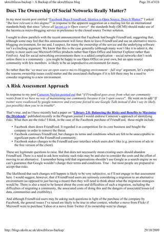 ukwebfocus-backup > A Backup of the ukwebfocus blog                                                    Page 38 of 616

 Does The Ownership Of Social Networks Really Matter?
 In my most recent post entitled “Facebook Buys FriendFeed; Identica is Open Source; Does It Matter?” I asked
 “But how relevant is this dogma?” in response to the apparent suggestion on a mailing list for an international
 standards body that since “above all laconi.ca is Open source“ the standards body (DCMI) should make use of
 the laconia.ca micro-blogging service in preference to the closed source Twitter solution.

 I sought to draw parallels with the recent announcement that Facebook had bought FriendFeed, suggesting that,
 although some may feel that this announcement will force them to leave FriendFeed and use an alternative micro-
 blogging environment, for me and, I suspect, for many the ownership of the service and the underlying software
 isn’t a clinching argument. We know that this is the case generally (although many won’t like it to admit it, the
 reality is most users use Microsoft Office products rather than Open Office and Internet Explorer rather than
 FireFox). And for social networking environments there is a added complication – social networks don’t work
 unless there is a community – you might be happy to use Open Office on your own, but an open source
 community with few members is likely to be an unproductive environment for many.

 So rather than the ‘we must use an open source micro-blogging environment – full stop‘ argument, let’s explore
 the reasons ownership issues could matter and the associated challenges if it is felt there may be a need to
 consider migrating to a new environment.

 A Risk Assessment Approach
 In response to my post Cameron Neylon pointed out that “if Friendfeed goes away from what our community
 wants from it we have no way of maintaining our community because it isn’t open source“. He went on to add “If
 twitter were swallowed by google tomorow and everyone forced to use Google Talk instead (I don’t say its likely,
 just possible) then you’re in trouble“.

 That’s true, and as I have recently had a paper on “Library 2.0: Balancing the Risks and Benefits to Maximise
 the Dividends” published recently in the Program journal I would endorse Cameron’s approach of identifying
 risks. What then are the risks? I think, in the case of the Facebook purchase of FriendFeed, these might include:

     • Facebook shuts down FriendFeed. It regarded it as competition for its core business and bought the
       company in order to remove the threat.
     • Facebook continues FriendFeed, but changes its terms and conditions which are felt to be unacceptable to
       significant parts of the FriendFeed community.
     • Facebook makes changes to the FriendFeed user interface which users don’t like (e.g. provision of ads in
       the free version of the client).

 These are legitimate questions to raise. But that does not necessarily mean existing users should abandon
 FriendFeed. There is a need to ask how realistic such risks may be and also to consider the costs and the effort of
 moving to an alternative. I remember being told that organisations shouldn’t use Google as a search engine as we
 can’t guarantee that Google wouldn’t change their terms and conditions. True – but most people are prepared to
 accept that risks.

 The likelihood that such changes will happen is likely to be very subjective, so I’ll not engage in that assessment
 here. I would suggest, however, that if FriendFreed users are seriously considering a migration to an alternative
 environment (as opposed to just having a moan) then they will need to think about what the migration strategies
 would be. There is also a need to be honest about the costs and difficulties of such a migration, including the
 difficulties of migrating a community, the associated costs of doing this and the dangers of associated losses (of
 data, communities and credibility).

 And although FriendFeed users may be asking such questions in light of the purchase of the company by
 Facebook, the general issues I’ve raised are likely to be true in other context, whether a move from Flickr if
 Microsoft were to purchase Yahoo or a move from Twitter if its ownership were to change.




http://blogs.ukoln.ac.uk/ukwebfocus-backup/                                                                29/10/2009
 