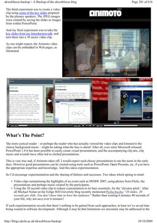 ukwebfocus-backup > A Backup of the ukwebfocus blog                                                    Page 381 of 616

 The third experiment was to create a video
 clip using some of the key slides prepared
 by the plenary speakers. The JPEG images
 were created by saving the slides as images
 from within PowerPoint.

 And my final experiment was to take the
 key slides from my Introduction talk, and
 turn them into a 30 sector video clip.

 As one might expect, the Animoto video
 clips can be embedded in Web pages, as
 illustrated.




 What’s The Point?
 The more cynical reader – or perhaps the reader who has actually viewed the video clips and listened to the
 cheesy background music – might be asking what the fuss is about! After all, ever since Microsoft released
 PowerPoint 1.0 it has been possible to easily create visual presentations, and the accompanying clip arts, clip
 music and wizards have often led to cliched presentations.

 This is very true and, if Animoto takes off, I would expect such cheesy presentations to me the norm in the early
 days. However good presentations can be created using tools such as PowerPoint, Open Presents, etc, if you have
 the appropriate expertise and knowledge. And this takes experimentation.

 So I’d encourage experimentation and the sharing of failures and successes. Two ideas which spring to mind:

     • Video clips summarising the highlights of an event such as IWMW 2007, using photos from Flickr, the
       presentations and perhaps music created by the participants.
     • Using the 30 second video clip to reduce a presentation to its bare essentials, for the ‘elevator pitch’. After
       all Michael Nolan on the Echge Hill University blog recently mentioned Pecha Kucha: “20 slides; 20
       seconds per slide. You don’t have time to bore the audience.” Rather than wasting 6 minutes 40 seconds of
       your life, why not save over 6 minutes?

 If such experimentation reveals that there’s nothing to be gained from such approaches, at least we’ve saved time
 being wasted in software development. Although it may be that limitations we encounter may be addressed in the


http://blogs.ukoln.ac.uk/ukwebfocus-backup/                                                                 29/10/2009
 