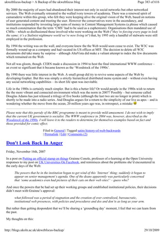 ukwebfocus-backup > A Backup of the ukwebfocus blog                                                    Page 383 of 616

 By 2000 the majority of users had abandoned their interest not only in social networks but other networked
 services. The Web eventually retreated to the walled ivory towers of academia. There was a renewed spirit of
 camaraderie within this group, who felt they were keeping alive the original vision of the Web, based on notions
 of user generated content and trusting the user. However the conservatives were in the ascendancy, and
 institutions responded by investing large sums of money in Content Management Systems (a phrase which caused
 so much consternation that the term ‘CMS’ had to be used as a euphemism). Organisations then mandated use of
 CMSs – which so disillusioned those involved who were working on the Web (”they’re forcing every page to look
 the same; it’s a Stalinist nightmare world we’re now living in“) that, by 1995 only a handful of stalwarts were still
 employed in the profession.

 By 1994 the writing was on the wall, and everyone knew the the Web would soon cease to exist. The W3C was
 formally wound up as a company and had vacated its US offices at MIT. The decision to delete all W3C
 documents did take many by surprise – although AltaVista did make a valiant attempt to index the few documents
 which remained on the Web.

 Not all was gloom, though. CERN made a discussion in 1994 to host the final international WWW conference –
 an event so significant that it became known as the ‘Woodstock of the 1990s’.

 By 1990 there was little interest in the Web. A small group did try to revive some aspects of the Web by
 developing Gopher. But this was simply a strictly hierarchical distributed menu system and – without even having
 any social networking capabilities – its short life span was inevitable.

 Life in the 1980s is certainly much simpler. But is this a better life? Or would people in the 1980s wish to return
 the the more vibrant and connected environment which was the norm in 2007? Possibly – but someone called
 Douglas Adams has just released a trilogy of five books (although the last two are no longer in print) which is
 shortly to be made into a radio series. And Douglas argues for a return to the simplicity of our live as apes – and is
 wondering whether the move from the ocean, 20 million years ago was, in retrospect, a mistake

 Please note that this parody of the BBC programme is meant to provide mild amusement. I do not wish to imply
 that the current UK government is socialist. The WWW conference in 2004 was, however, described as the
 Woodstock of the 1990s. I will leave it to the readers to determine for themselves examples based on fact and
 those provided for comic effect.

                             Filed in General | Tagged satire history-of-web-backwards
                             | Permalink | Edit | Comments (2)

 Don't Look Back In Anger
 Friday, November 16th, 2007

 In a post on Putting an official stamp on things Grainne Conole, professor of e-learning at the Open University
 responses to my post on UK Universities On Facebook, and reminisces about the problems she’d encountered in
 the early days of the Web:

       The powers that be in the institution began to get wind of this ‘Internet’ thing; suddenly it began to
       appear on senior management’s agenda. One of the deans apparently was particularly concerned
       that ‘some academics even had pictures of their cats on their web sites!’ – guess who?

 And once the powers that be had set up their working groups and established institutional policies, their decisions
 didn’t meet with Grainne’s approval:

       what followed was a period of stagnation and the creation of over centralized, bureaucratic,
       institutional web presences, with policies and procedures and dos and don’ts as long as your arm.

 But rather than getting despondent that we’ll be sharing a ‘groundhog day’ moment, I feel that we can learn from
 the past.

 My thoughts on this:


http://blogs.ukoln.ac.uk/ukwebfocus-backup/                                                                 29/10/2009
 